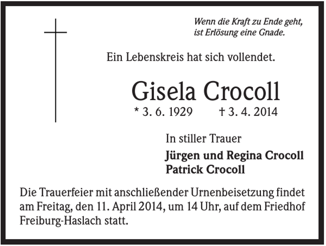 <p>Wenn die Kraft zu Ende geht,<br />ist Erlösung eine Gnade.</p><p>Ein Lebenskreis hat sich vollendet.</p><p>Gisela Crocoll<br />* 3. 6. 1929</p><p>† 3. 4. 2014</p><p>In stiller Trauer<br />Jürgen und Regina Crocoll<br />Patrick Crocoll<br />Die Trauerfeier mit anschließender Urnenbeisetzung findet<br />am Freitag, den 11. April 2014, um 14 Uhr, auf dem Friedhof<br />Freiburg-Haslach statt.</p>