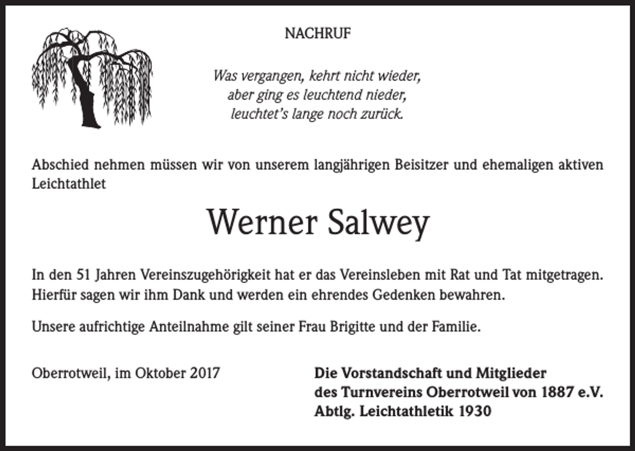 <p>NACHRUF<br />Was vergangen, kehrt nicht wieder,<br />aber ging es leuchtend nieder,<br />leuchtet’s lange noch zurück.<br />Abschied nehmen müssen wir von unserem langjährigen Beisitzer und ehemaligen aktiven<br />Leichtathlet</p><p>Werner Salwey<br />In den 51 Jahren Vereinszugehörigkeit hat er das Vereinsleben mit Rat und Tat mitgetragen.<br />Hierfür sagen wir ihm Dank und werden ein ehrendes Gedenken bewahren.<br />Unsere aufrichtige Anteilnahme gilt seiner Frau Brigitte und der Familie.<br />Oberrotweil, im Oktober 2017</p><p>Die Vorstandschaft und Mitglieder<br />des Turnvereins Oberrotweil von 1887 e.V.<br />Abtlg. Leichtathletik 1930</p>