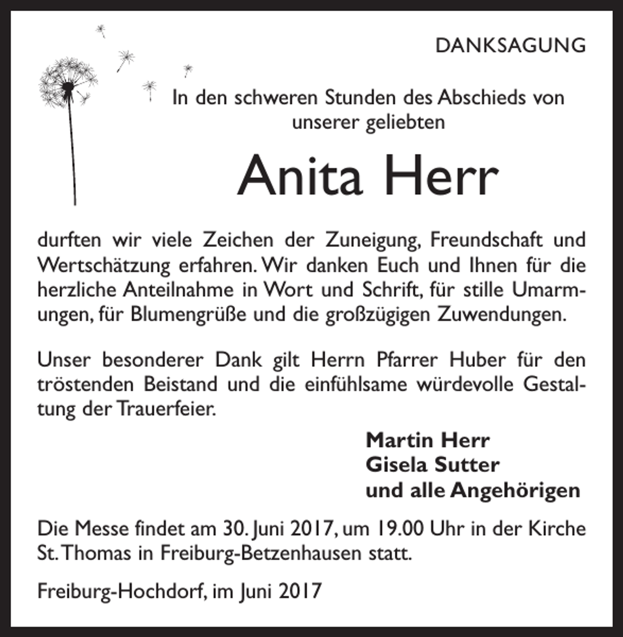 <p>DANKSAGUNG</p><p>In den schweren Stunden des Abschieds von<br />unserer geliebten</p><p>Anita Herr<br />durften wir viele Zeichen der Zuneigung, Freundschaft und<br />Wertschätzung erfahren. Wir danken Euch und Ihnen für die<br />herzliche Anteilnahme in Wort und Schrift, für stille Umarmungen, für Blumengrüße und die großzügigen Zuwendungen.<br />Unser besonderer Dank gilt Herrn Pfarrer Huber für den<br />tröstenden Beistand und die einfühlsame würdevolle Gestaltung der Trauerfeier.<br />Martin Herr<br />Gisela Sutter<br />und alle Angehörigen<br />Die Messe findet am 30. Juni 2017, um 19.00 Uhr in der Kirche<br />St. Thomas in Freiburg-Betzenhausen statt.<br />Freiburg-Hochdorf, im Juni 2017</p>