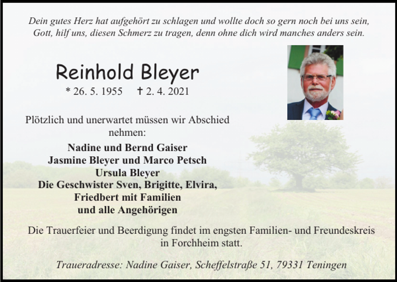 <p>Dein gutes Herz hat aufgehört zu schlagen und wollte doch so gern noch bei uns sein,<br />Gott, hilf uns, diesen Schmerz zu tragen, denn ohne dich wird manches anders sein.</p><p>Reinhold Bleyer<br />* 26. 5. 1955</p><p> 2. 4. 2021</p><p>Plötzlich und unerwartet müssen wir Abschied<br />nehmen:<br />Nadine und Bernd Gaiser<br />Jasmine Bleyer und Marco Petsch<br />Ursula Bleyer<br />Die Geschwister Sven, Brigitte, Elvira,<br />Friedbert mit Familien<br />und alle Angehörigen<br />Die Trauerfeier und Beerdigung findet im engsten Familien- und Freundeskreis<br />in Forchheim statt.<br />Traueradresse: Nadine Gaiser, Scheffelstraße 51, 79331 Teningen</p>
