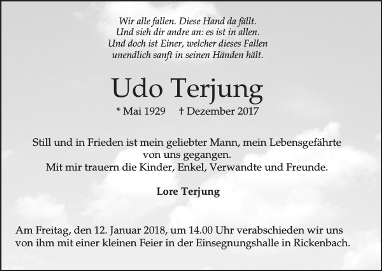 <p>Wir alle fallen. Diese Hand da fällt.<br />Und sieh dir andre an: es ist in allen.<br />Und doch ist Einer, welcher dieses Fallen<br />unendlich sanft in seinen Händen hält.</p><p>Udo Terjung<br />* Mai 1929</p><p>† Dezember 2017</p><p>Still und in Frieden ist mein geliebter Mann, mein Lebensgefährte<br />von uns gegangen.<br />Mit mir trauern die Kinder, Enkel, Verwandte und Freunde.<br />Lore Terjung<br />Am Freitag, den 12. Januar 2018, um 14.00 Uhr verabschieden wir uns<br />von ihm mit einer kleinen Feier in der Einsegnungshalle in Rickenbach.</p>