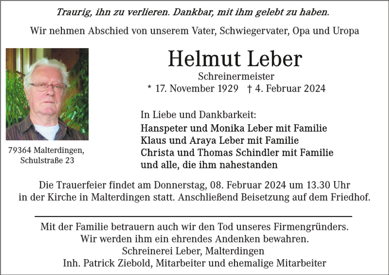 <p>Wir nehmen Abschied von unserem Vater, Schwiegervater, Opa und Uropa</p><p>Schreinermeister<br />* 17. November 1929 † 4. Februar 2024<br />In Liebe und Dankbarkeit:<br />79364 Malterdingen,<br />Schulstraße 23</p><p>Die Trauerfeier findet am Donnerstag, 08. Februar 2024 um 13.30 Uhr<br />in der Kirche in Malterdingen statt. Anschließend Beisetzung auf dem Friedhof.<br />Mit der Familie betrauern auch wir den Tod unseres Firmengründers.<br />Wir werden ihm ein ehrendes Andenken bewahren.<br />Schreinerei Leber, Malterdingen<br />Inh. Patrick Ziebold, Mitarbeiter und ehemalige Mitarbeiter</p>