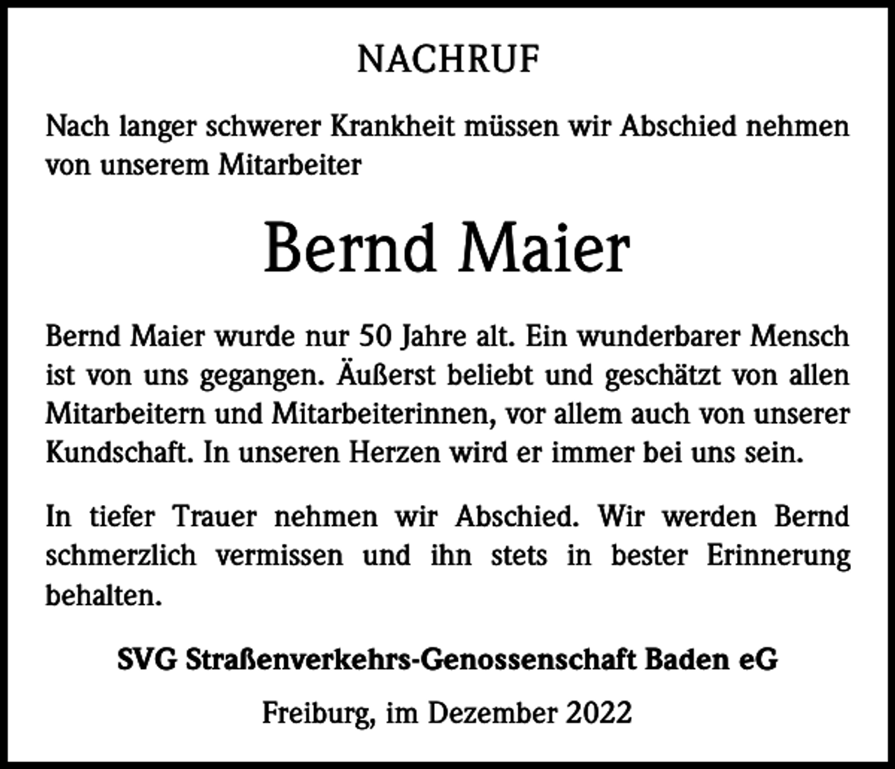 <p>NACHRUF<br />Nach langer schwerer Krankheit müssen wir Abschied nehmen<br />von unserem Mitarbeiter</p><p>Bernd Maier<br />Bernd Maier wurde nur 50 Jahre alt. Ein wunderbarer Mensch<br />ist von uns gegangen. Äußerst beliebt und geschätzt von allen<br />Mitarbeitern und Mitarbeiterinnen, vor allem auch von unserer<br />Kundschaft. In unseren Herzen wird er immer bei uns sein.<br />In tiefer Trauer nehmen wir Abschied. Wir werden Bernd<br />schmerzlich vermissen und ihn stets in bester Erinnerung<br />behalten.<br />SVG Straßenverkehrs-Genossenschaft Baden eG<br />Freiburg, im Dezember 2022</p>