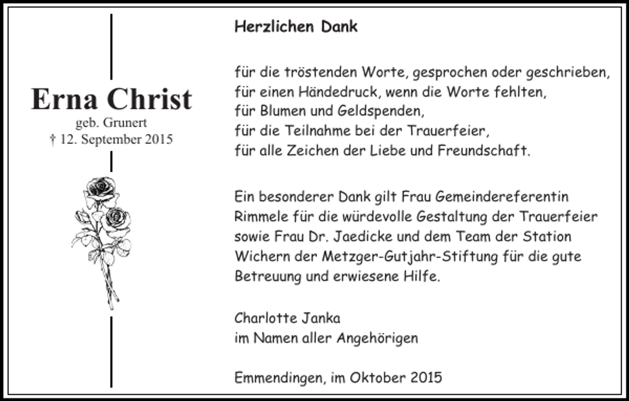 <p>Herzlichen Dank</p><p>Erna Christ<br />geb. Grunert<br />† 12. September 2015</p><p>für die tröstenden Worte, gesprochen oder geschrieben,<br />für einen Händedruck, wenn die Worte fehlten,<br />für Blumen und Geldspenden,<br />für die Teilnahme bei der Trauerfeier,<br />für alle Zeichen der Liebe und Freundschaft.<br />Ein besonderer Dank gilt Frau Gemeindereferentin<br />Rimmele für die würdevolle Gestaltung der Trauerfeier<br />sowie Frau Dr. Jaedicke und dem Team der Station<br />Wichern der Metzger-Gutjahr-Stiftung für die gute<br />Betreuung und erwiesene Hilfe.<br />Charlotte Janka<br />im Namen aller Angehörigen<br />Emmendingen, im Oktober 2015</p>