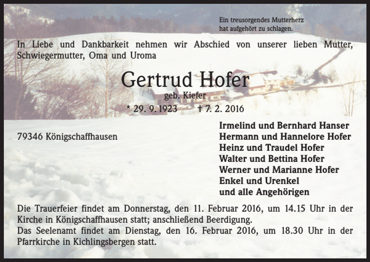 <p>Ein treusorgendes Mutterherz<br />hat aufgehört zu schlagen.</p><p>In Liebe und Dankbarkeit nehmen wir Abschied von unserer lieben Mutter,<br />­Schwiegermutter, Oma und Uroma</p><p>Gertrud Hofer<br />geb. Kiefer<br />* 29. 9. 1923 † 7. 2. 2016</p><p>Irmelind und Bernhard Hanser<br />79346 Königschaffhausen Hermann und Hannelore Hofer<br />Heinz und Traudel Hofer<br />Walter und Bettina Hofer<br />Werner und Marianne Hofer<br />Enkel und Urenkel<br />und alle Angehörigen<br />Die Trauerfeier findet am Donnerstag, den 11. Februar 2016, um 14.15 Uhr in der<br />­Kirche in Königschaffhausen statt; anschließend Beerdigung.<br />Das Seelenamt findet am Dienstag, den 16. Februar 2016, um 18.30 Uhr in der<br />­Pfarrkirche in Kichlingsbergen statt.</p>