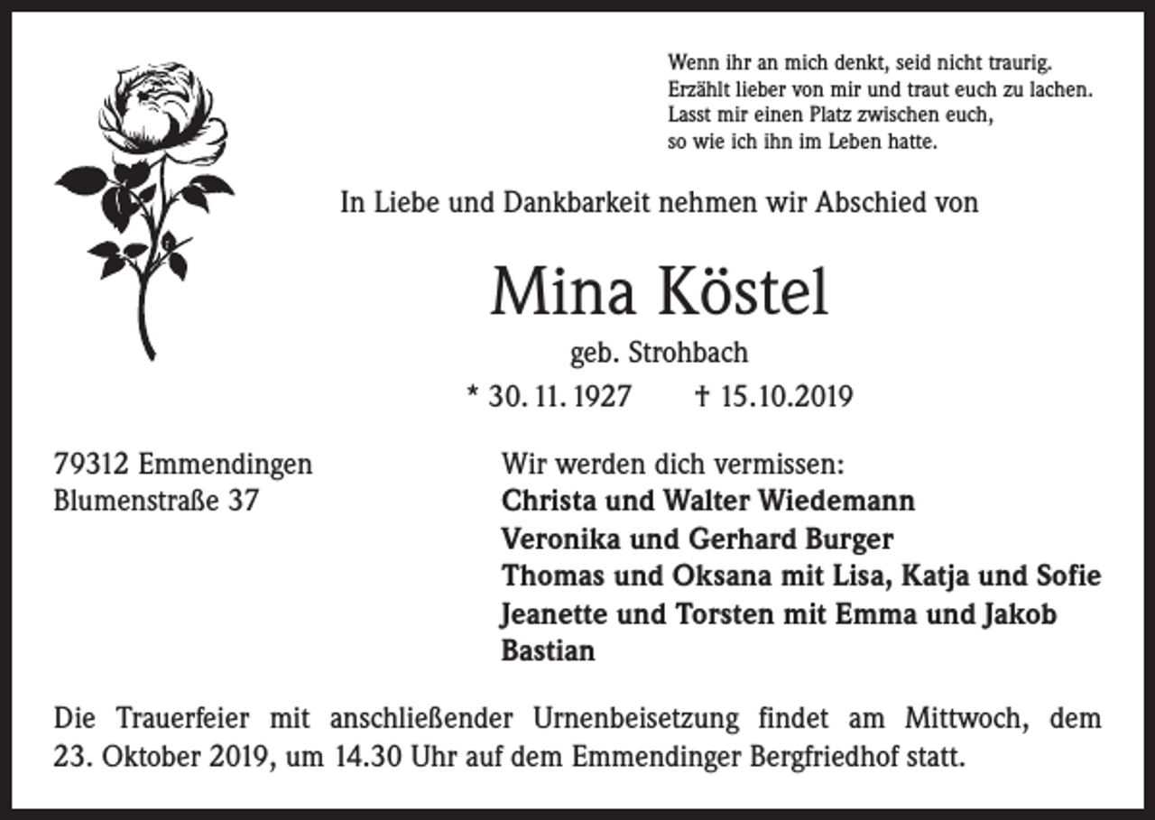 <p>Wenn ihr an mich denkt, seid nicht traurig.<br />Erzählt lieber von mir und traut euch zu lachen.<br />Lasst mir einen Platz zwischen euch,<br />so wie ich ihn im Leben hatte.</p><p>In Liebe und Dankbarkeit nehmen wir Abschied von</p><p>Mina Köstel<br />geb. Strohbach<br />* 30. 11. 1927 † 15.10.2019<br />79312 Emmendingen<br />Wir werden dich vermissen:<br />Blumenstraße 37 Christa und Walter Wiedemann<br />Veronika und Gerhard Burger<br />Thomas und Oksana mit Lisa, Katja und Sofie<br />Jeanette und Torsten mit Emma und Jakob<br />Bastian<br />Die Trauerfeier mit anschließender Urnenbeisetzung findet am Mittwoch, dem<br />23. Oktober 2019, um 14.30 Uhr auf dem Emmendinger Bergfriedhof statt.</p>