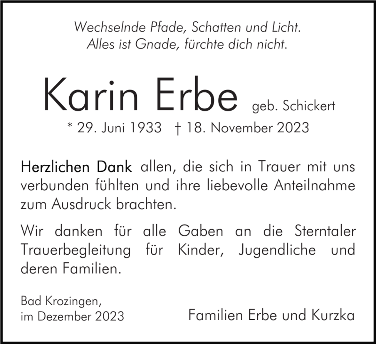 <p>Wechselnde Pfade, Schatten und Licht.<br />Alles ist Gnade, fürchte dich nicht.</p><p>Karin Erbe</p><p>geb. Schickert</p><p>* 29. Juni 1933 † 18. November 2023</p><p>allen, die sich in Trauer mit uns<br />verbunden fühlten und ihre liebevolle Anteilnahme<br />zum Ausdruck brachten.<br />Wir danken für alle Gaben an die Sterntaler<br />Trauerbegleitung für Kinder, Jugendliche und<br />deren Familien.<br />Bad Krozingen,<br />im Dezember 2023</p><p>Familien Erbe und Kurzka</p>