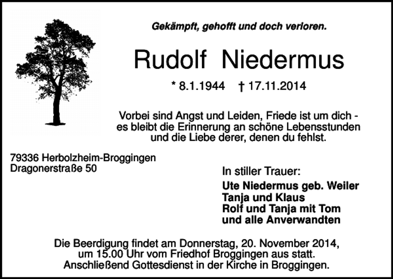 <p>Gekämpft, gehofft und doch verloren.</p><p>Rudolf Niedermus<br />* 8.1.1944</p><p>† 17.11.2014</p><p>Vorbei sind Angst und Leiden, Friede ist um dich es bleibt die Erinnerung an schöne Lebensstunden<br />und die Liebe derer, denen du fehlst.<br />79336 Herbolzheim-Broggingen<br />Dragonerstraße 50</p><p>In stiller Trauer:<br />Ute Niedermus geb. Weiler<br />Tanja und Klaus<br />Rolf und Tanja mit Tom<br />und alle Anverwandten</p><p>Die Beerdigung findet am Donnerstag, 20. November 2014,<br />um 15.00 Uhr vom Friedhof Broggingen aus statt.<br />Anschließend Gottesdienst in der Kirche in Broggingen.</p>