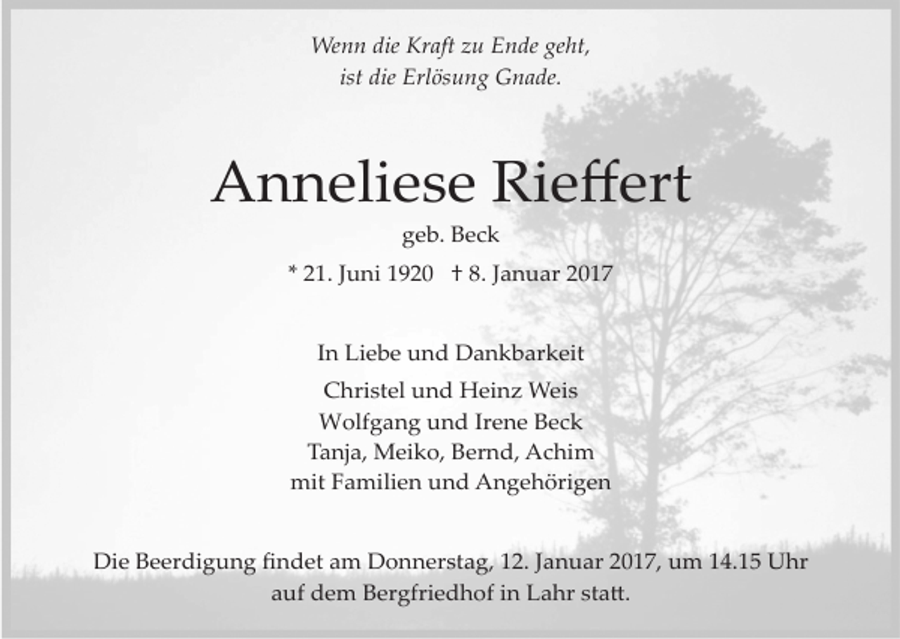 <p>Wenn die Kraft zu Ende geht,<br />ist die Erlösung Gnade.</p><p>Anneliese Rieﬀert<br />geb. Beck<br />* 21. Juni 1920 † 8. Januar 2017<br />In Liebe und Dankbarkeit<br />Christel und Heinz Weis<br />Wolfgang und Irene Beck<br />Tanja, Meiko, Bernd, Achim<br />mit Familien und Angehörigen<br />Die Beerdigung ﬁndet am Donnerstag, 12. Januar 2017, um 14.15 Uhr<br />auf dem Bergfriedhof in Lahr sta�.</p>