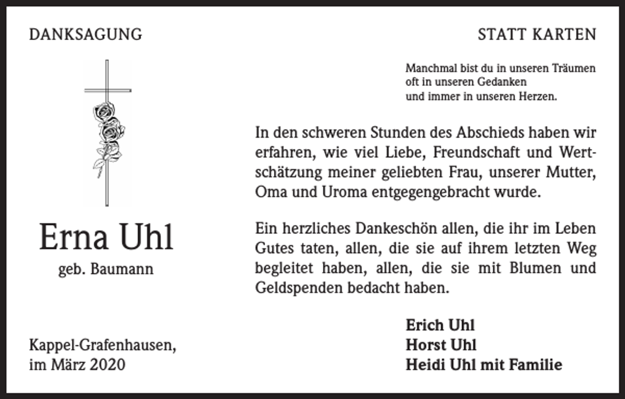 <p>DANKSAGUNG</p><p>STATT KARTEN<br />Manchmal bist du in unseren Träumen<br />oft in unseren Gedanken<br />und immer in unseren Herzen.</p><p>In den schweren Stunden des Abschieds haben wir<br />erfahren, wie viel Liebe, Freundschaft und Wertschätzung meiner geliebten Frau, unserer Mutter,<br />Oma und Uroma entgegengebracht wurde.</p><p>Erna Uhl<br />geb. Baumann</p><p>Kappel-Grafenhausen,<br />im März 2020</p><p>Ein herzliches Dankeschön allen, die ihr im Leben<br />Gutes taten, allen, die sie auf ihrem letzten Weg<br />­begleitet haben, allen, die sie mit Blumen und<br />Geldspenden bedacht haben.<br />Erich Uhl<br />Horst Uhl<br />Heidi Uhl mit Familie</p>
