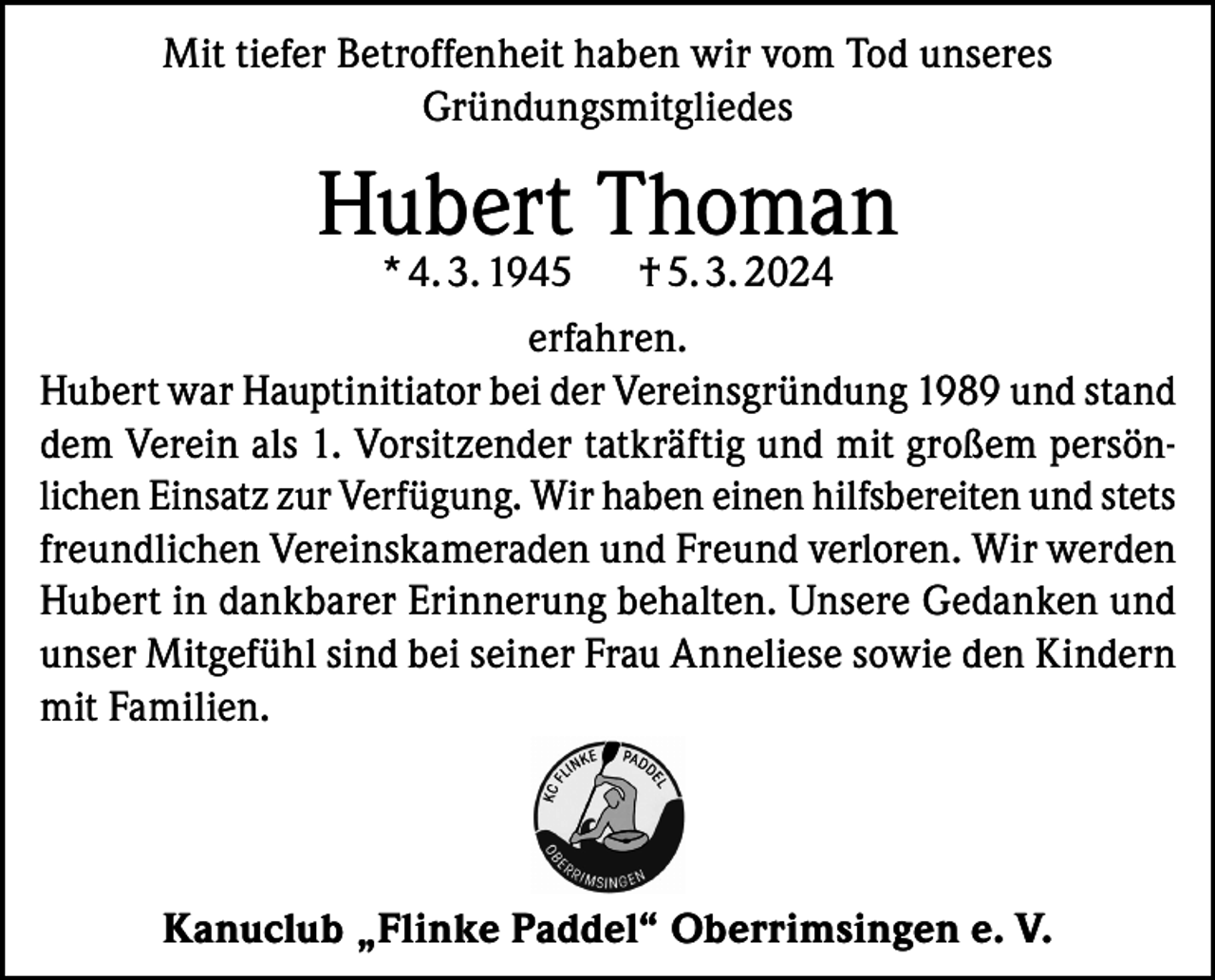 <p>Mit tiefer Betroffenheit haben wir vom Tod unseres<br />Gründungsmitgliedes</p><p>Hubert Thoman</p><p>* 4. 3. 1945 † 5. 3. 2024<br />erfahren.<br />Hubert war Hauptinitiator bei der Vereinsgründung 1989 und stand<br />dem Verein als 1. Vorsitzender tatkräftig und mit großem persönlichen Einsatz zur Verfügung. Wir haben einen hilfsbereiten und stets<br />freundlichen Vereinskameraden und Freund verloren. Wir werden<br />Hubert in dankbarer Erinnerung behalten. Unsere Gedanken und<br />unser Mitgefühl sind bei seiner Frau Anneliese sowie den Kindern<br />mit Familien.</p><p>Kanuclub „Flinke Paddel“ Oberrimsingen e. V.</p>