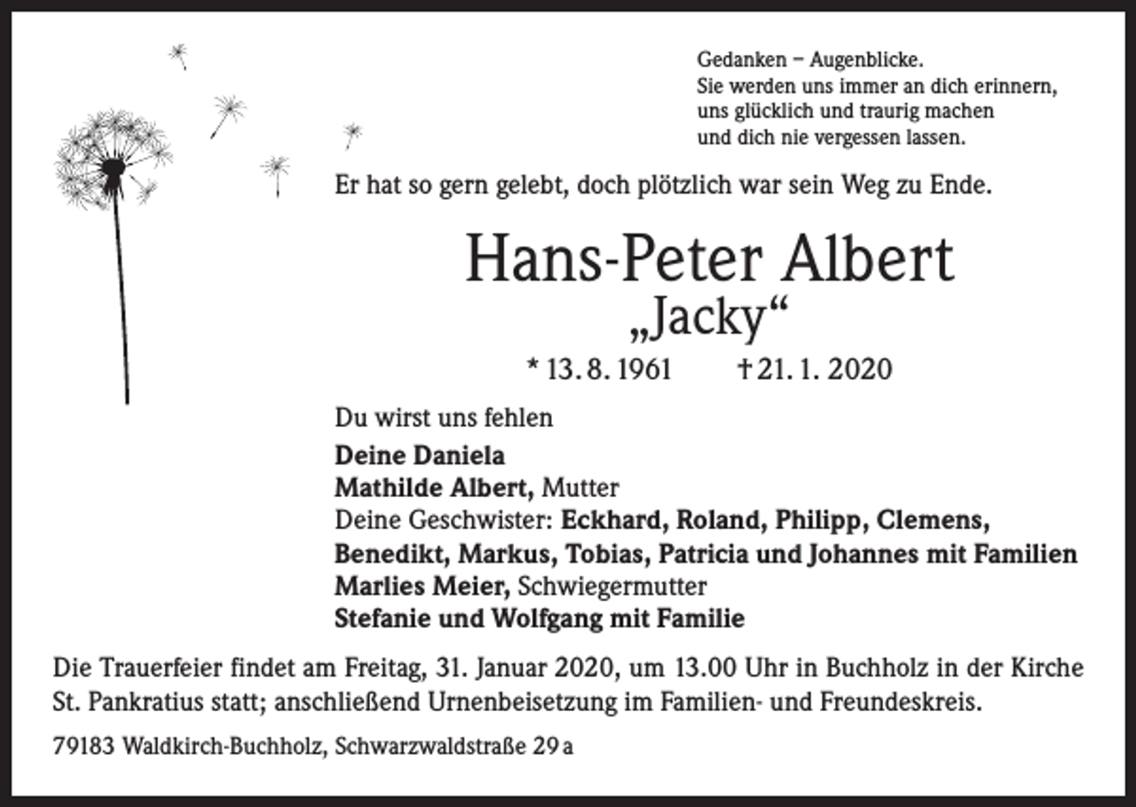 <p>Gedanken – Augenblicke.<br />Sie werden uns immer an dich erinnern,<br />uns glücklich und traurig machen<br />und dich nie vergessen lassen.</p><p>Er hat so gern gelebt, doch plötzlich war sein Weg zu Ende.</p><p>Hans-Peter Albert<br />„Jacky“</p><p>* 13. 8. 1961 † 21. 1. 2020<br />Du wirst uns fehlen<br />Deine Daniela<br />Mathilde Albert, Mutter<br />Deine Geschwister: Eckhard, Roland, Philipp, Clemens,<br />Benedikt, Markus, Tobias, Patricia und Johannes mit Familien<br />Marlies Meier, Schwiegermutter<br />Stefanie und Wolfgang mit Familie<br />Die Trauerfeier findet am Freitag, 31. Januar 2020, um 13.00 Uhr in Buchholz in der Kirche<br />St. Pankratius statt; anschließend Urnenbeisetzung im Familien- und Freundeskreis.<br />79183 Waldkirch-Buchholz, Schwarzwaldstraße 29 a</p>
