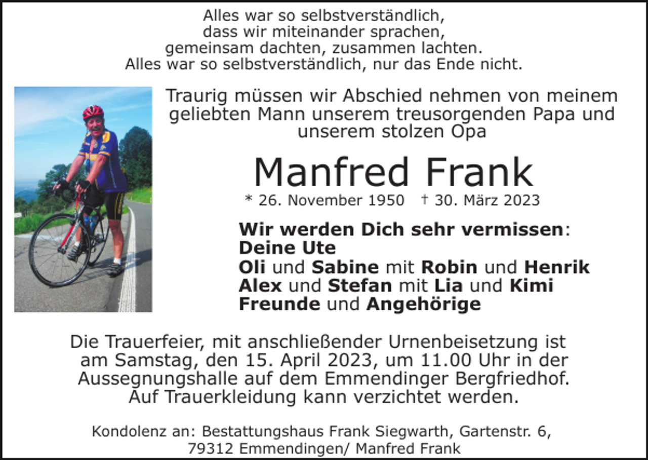 <p>Alles war so selbstverständlich,<br />dass wir miteinander sprachen,<br />gemeinsam dachten, zusammen lachten.<br />Alles war so selbstverständlich, nur das Ende nicht.</p><p>Traurig müssen wir Abschied nehmen von meinem<br />geliebten Mann unserem treusorgenden Papa und<br />unserem stolzen Opa</p><p>Manfred Frank</p><p>* 26. November 1950</p><p>† 30. März 2023</p><p>Wir werden Dich sehr vermissen:<br />Deine Ute<br />Oli und Sabine mit Robin und Henrik<br />Alex und Stefan mit Lia und Kimi<br />Freunde und Angehörige<br />Die Trauerfeier, mit anschließender Urnenbeisetzung ist<br />am Samstag, den 15. April 2023, um 11.00 Uhr in der<br />Aussegnungshalle auf dem Emmendinger Bergfriedhof.<br />Auf Trauerkleidung kann verzichtet werden.<br />Kondolenz an: Bestattungshaus Frank Siegwarth, Gartenstr. 6,<br />79312 Emmendingen/ Manfred Frank</p>