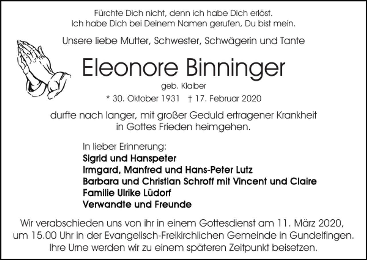<p>Fürchte Dich nicht, denn ich habe Dich erlöst.<br />Ich habe Dich bei Deinem Namen gerufen, Du bist mein.</p><p>Unsere liebe Mutter, Schwester, Schwägerin und Tante</p><p>Eleonore Binninger<br />geb. Klaiber</p><p>* 30. Oktober 1931 † 17. Februar 2020</p><p>durfte nach langer, mit großer Geduld ertragener Krankheit<br />in Gottes Frieden heimgehen.<br />In lieber Erinnerung:</p><p>Wir verabschieden uns von ihr in einem Gottesdienst am 11. März 2020,<br />um 15.00 Uhr in der Evangelisch-Freikirchlichen Gemeinde in Gundelfingen.<br />Ihre Urne werden wir zu einem späteren Zeitpunkt beisetzen.</p>