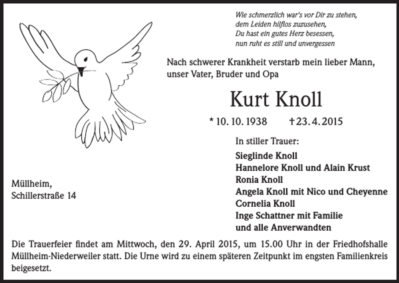 <p>Wie schmerzlich war‘s vor Dir zu stehen,<br />dem Leiden hilflos zuzusehen,<br />Du hast ein gutes Herz besessen,<br />nun ruht es still und unvergessen</p><p>Nach schwerer Krankheit verstarb mein lieber Mann,<br />unser Vater, Bruder und Opa</p><p>Kurt Knoll<br />* 10. 10. 1938</p><p>Müllheim,<br />Schillerstraße 14</p><p>† 23. 4. 2015</p><p>In stiller Trauer:<br />Sieglinde Knoll<br />Hannelore Knoll und Alain Krust<br />Ronia Knoll<br />Angela Knoll mit Nico und Cheyenne<br />Cornelia Knoll<br />Inge Schattner mit Familie<br />und alle Anverwandten</p><p>Die Trauerfeier findet am Mittwoch, den 29. April 2015, um 15.00 Uhr in der Friedhofshalle<br />­Müllheim-Niederweiler statt. Die Urne wird zu einem späteren Zeitpunkt im engsten Familien­kreis<br />beigesetzt.</p>