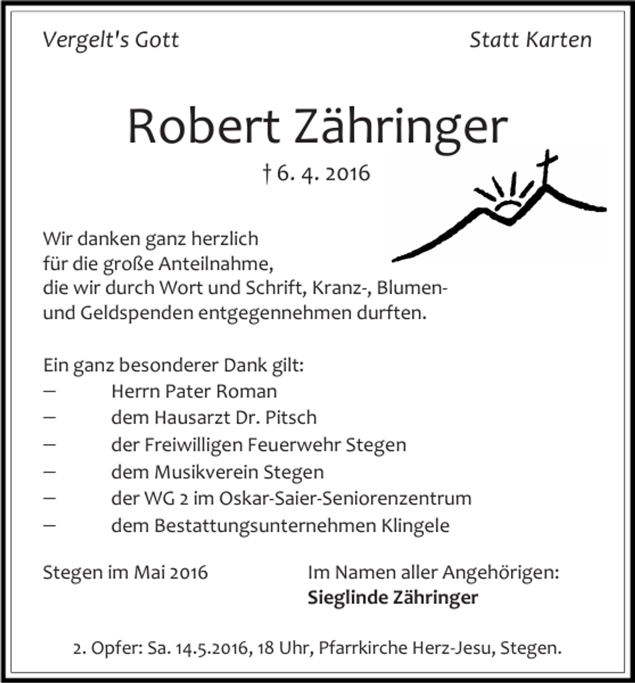 <p>Vergelt's Gott</p><p>Statt Karten</p><p>Robert Zähringer<br />† 6. 4. 2016</p><p>Wir danken ganz herzlich<br />für die große Anteilnahme,<br />die wir durch Wort und Schrift, Kranz-, Blumenund Geldspenden entgegennehmen durften.<br />Ein ganz besonderer Dank gilt:<br /><br />Herrn Pater Roman<br /><br />dem Hausarzt Dr. Pitsch<br /><br />der Freiwilligen Feuerwehr Stegen<br /><br />dem Musikverein Stegen<br /><br />der WG 2 im Oskar-Saier-Seniorenzentrum<br /><br />dem Bestattungsunternehmen Klingele<br />Stegen im Mai 2016</p><p>Im Namen aller Angehörigen:<br />Sieglinde Zähringer</p><p>2. Opfer: Sa. 14.5.2016, 18 Uhr, Pfarrkirche Herz-Jesu, Stegen.</p>