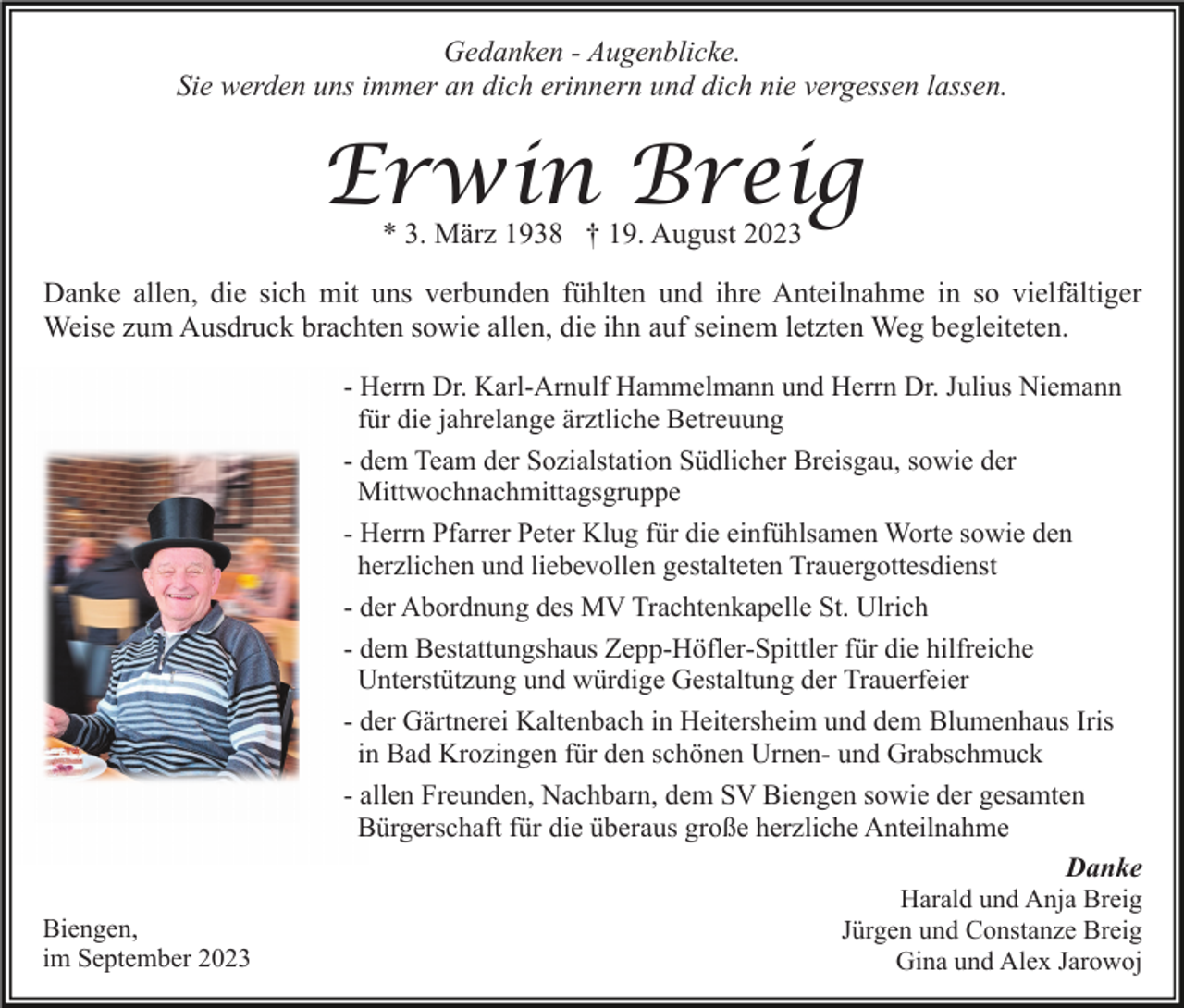 <p>Gedanken - Augenblicke.<br />Sie werden uns immer an dich erinnern und dich nie vergessen lassen.</p><p>Erwin Breig<br />* 3. März 1938 † 19. August 2023</p><p>Danke allen, die sich mit uns verbunden fühlten und ihre Anteilnahme in so vielfältiger<br />Weise zum Ausdruck brachten sowie allen, die ihn auf seinem letzten Weg begleiteten.<br />- Herrn Dr. Karl-Arnulf Hammelmann und Herrn Dr. Julius Niemann<br />für die jahrelange ärztliche Betreuung<br />- dem Team der Sozialstation Südlicher Breisgau, sowie der<br />Mittwochnachmittagsgruppe<br />- Herrn Pfarrer Peter Klug für die einfühlsamen Worte sowie den<br />herzlichen und liebevollen gestalteten Trauergottesdienst<br />- der Abordnung des MV Trachtenkapelle St. Ulrich<br />- dem Bestattungshaus Zepp-Höfler-Spittler für die hilfreiche<br />Unterstützung und würdige Gestaltung der Trauerfeier<br />- der Gärtnerei Kaltenbach in Heitersheim und dem Blumenhaus Iris<br />in Bad Krozingen für den schönen Urnen- und Grabschmuck<br />- allen Freunden, Nachbarn, dem SV Biengen sowie der gesamten<br />Bürgerschaft für die überaus große herzliche Anteilnahme<br />Danke<br />Biengen,<br />im September 2023</p><p>Harald und Anja Breig<br />Jürgen und Constanze Breig<br />Gina und Alex Jarowoj</p>