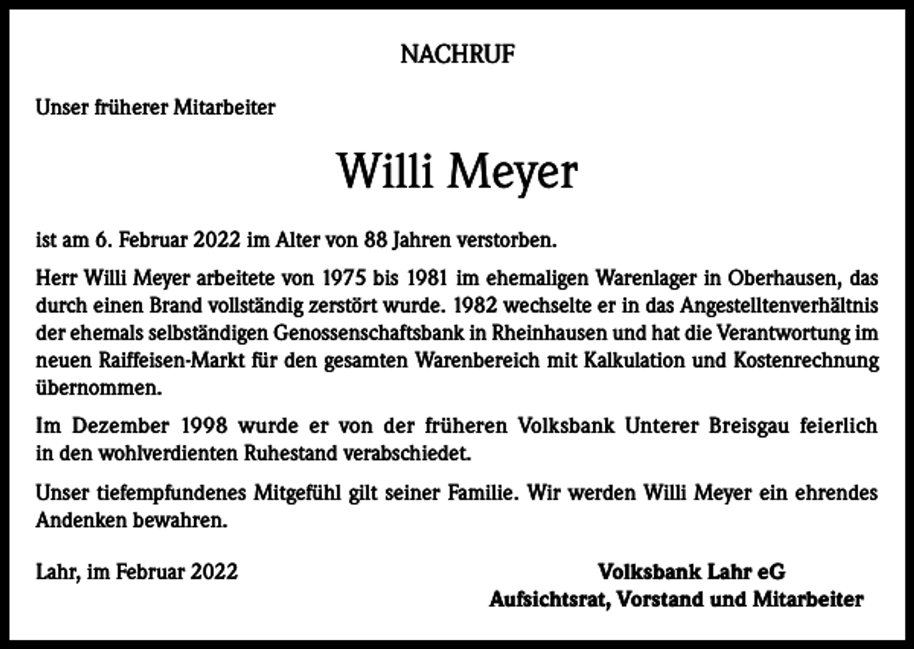 <p>NACHRUF<br />Unser früherer Mitarbeiter</p><p>Willi Meyer<br />ist am 6. Februar 2022 im Alter von 88 Jahren verstorben.<br />Herr Willi Meyer arbeitete von 1975 bis 1981 im ehemaligen Warenlager in Oberhausen, das<br />durch einen Brand vollständig zerstört wurde. 1982 wechselte er in das Angestelltenverhältnis<br />der ehemals selbständigen Genossenschaftsbank in Rheinhausen und hat die Verantwortung im<br />neuen Raiffeisen-Markt für den gesamten Warenbereich mit Kalkulation und Kostenrechnung<br />übernommen.<br />Im Dezember 1998 wurde er von der früheren Volksbank Unterer Breisgau feierlich<br />in den wohlverdienten Ruhestand verabschiedet.<br />Unser tiefempfundenes Mitgefühl gilt seiner Familie. Wir werden Willi Meyer ein ehrendes<br />Andenken bewahren.<br />Lahr, im Februar 2022</p><p>Volksbank Lahr eG<br />Aufsichtsrat, Vorstand und Mitarbeiter</p>