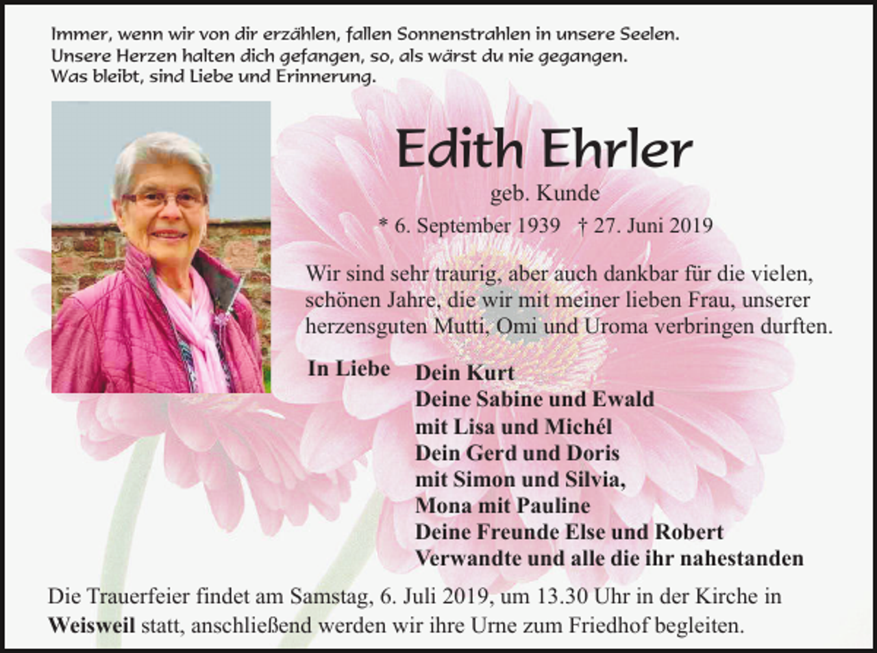 <p>Immer, wenn wir von dir erzählen, fallen Sonnenstrahlen in unsere Seelen.<br />Unsere Herzen halten dich gefangen, so, als wärst du nie gegangen.<br />Was bleibt, sind Liebe und Erinnerung.</p><p>Edith Ehrler<br />geb. Kunde<br />* 6. September 1939 † 27. Juni 2019</p><p>Wir sind sehr traurig, aber auch dankbar für die vielen,<br />schönen Jahre, die wir mit meiner lieben Frau, unserer<br />herzensguten Mutti, Omi und Uroma verbringen durften.<br />In Liebe</p><p>Dein Kurt<br />Deine Sabine und Ewald<br />mit Lisa und Michél<br />Dein Gerd und Doris<br />mit Simon und Silvia,<br />Mona mit Pauline<br />Deine Freunde Else und Robert<br />Verwandte und alle die ihr nahestanden</p><p>Die Trauerfeier findet am Samstag, 6. Juli 2019, um 13.30 Uhr in der Kirche in<br />Weisweil statt, anschließend werden wir ihre Urne zum Friedhof begleiten.</p>