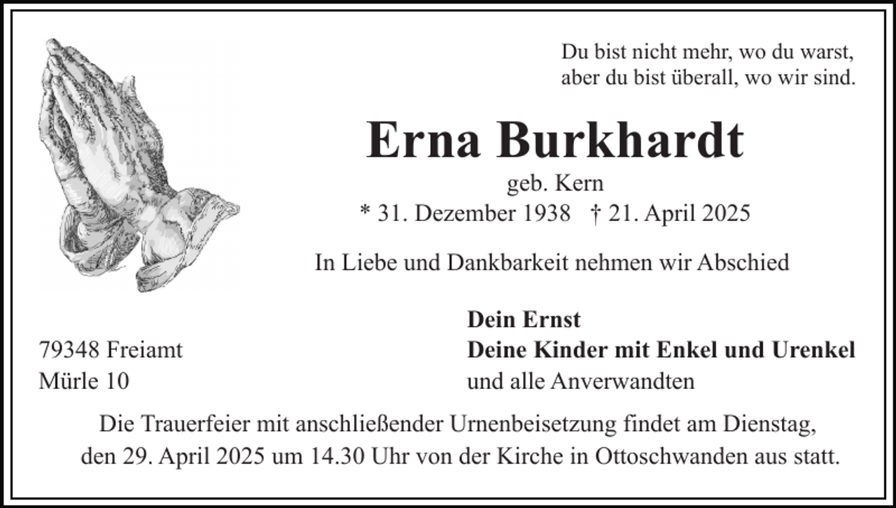 <p>Du bist nicht mehr, wo du warst,<br />aber du bist überall, wo wir sind.</p><p>Erna Burkhardt<br />geb. Kern<br />* 31. Dezember 1938 † 21. April 2025<br />In Liebe und Dankbarkeit nehmen wir Abschied<br />79348 Freiamt<br />Mürle 10</p><p>Dein Ernst<br />Deine Kinder mit Enkel und Urenkel<br />und alle Anverwandten</p><p>Die Trauerfeier mit anschließender Urnenbeisetzung findet am Dienstag,<br />den 29. April 2025 um 14.30 Uhr von der Kirche in Ottoschwanden aus statt.</p>