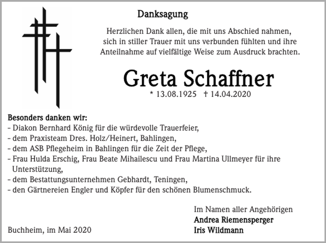 <p>Herzlichen Dank allen, die mit uns Abschied nahmen,<br />sich in stiller Trauer mit uns verbunden fühlten und ihre<br />Anteilnahme auf vielfältige Weise zum Ausdruck brachten.</p><p>* 13.08.1925 † 14.04.2020</p><p>- Diakon Bernhard König für die würdevolle Trauerfeier,<br />- dem Praxisteam Dres. Holz/Heinert, Bahlingen,<br />- dem ASB Pﬂegeheim in Bahlingen für die Zeit der Pﬂege,<br />- Frau Hulda Erschig, Frau Beate Mihailescu und Frau Martina Ullmeyer für ihre<br />Unterstützung,<br />- dem Bestattungsunternehmen Gebhardt, Teningen,<br />- den Gärtnereien Engler und Köpfer für den schönen Blumenschmuck.<br />Im Namen aller Angehörigen<br />Buchheim, im Mai 2020</p>