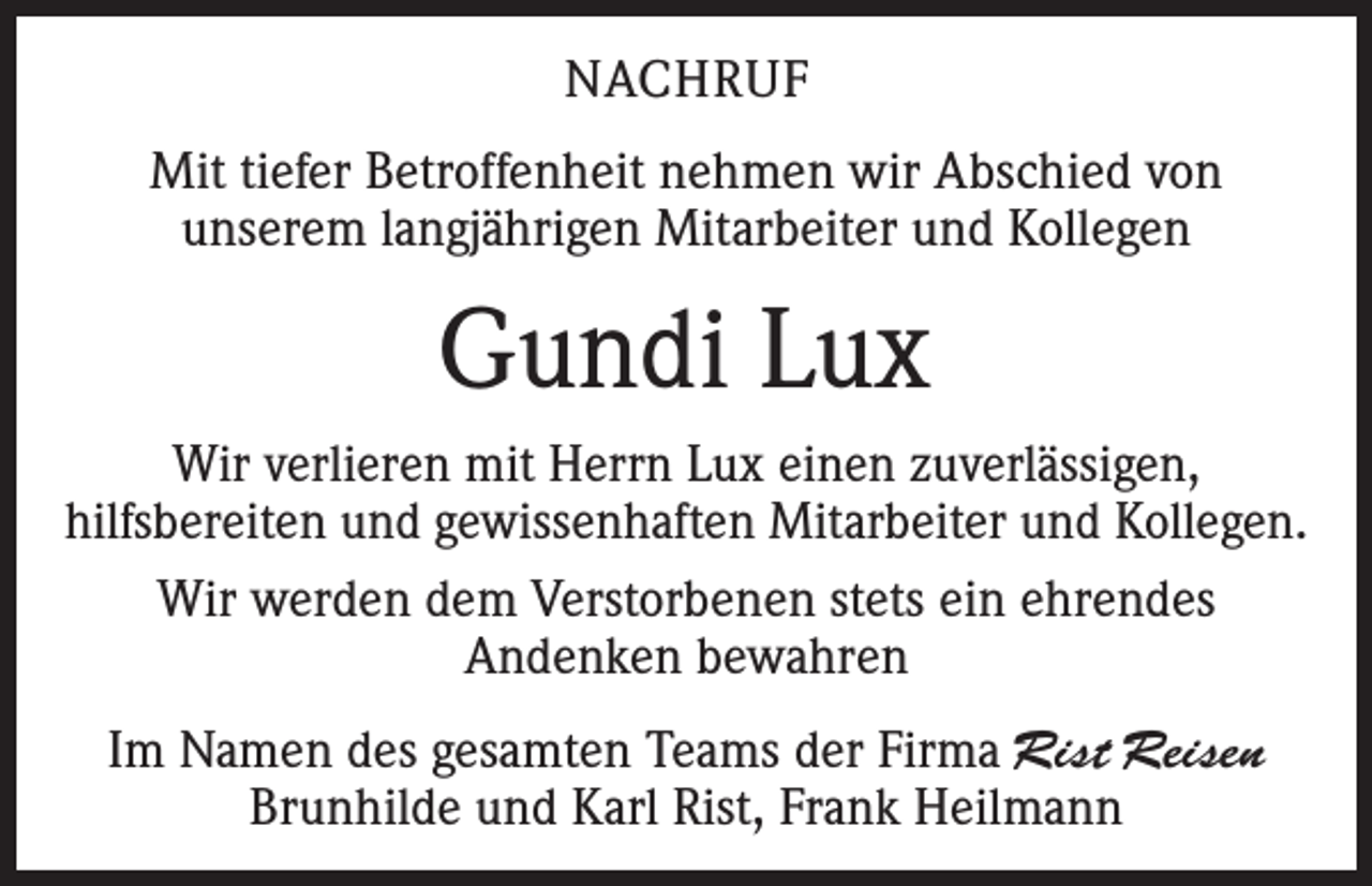 <p>NACHRUF<br />Mit tiefer Betroffenheit nehmen wir Abschied von<br />unserem langjährigen Mitarbeiter und Kollegen</p><p>Gundi Lux<br />Wir verlieren mit Herrn Lux einen zuverlässigen,<br />hilfsbereiten und gewissenhaften Mitarbeiter und Kollegen.<br />Wir werden dem Verstorbenen stets ein ehrendes<br />Andenken bewahren<br />Im Namen des gesamten Teams der Firma Rist Reisen<br />Brunhilde und Karl Rist, Frank Heilmann</p>