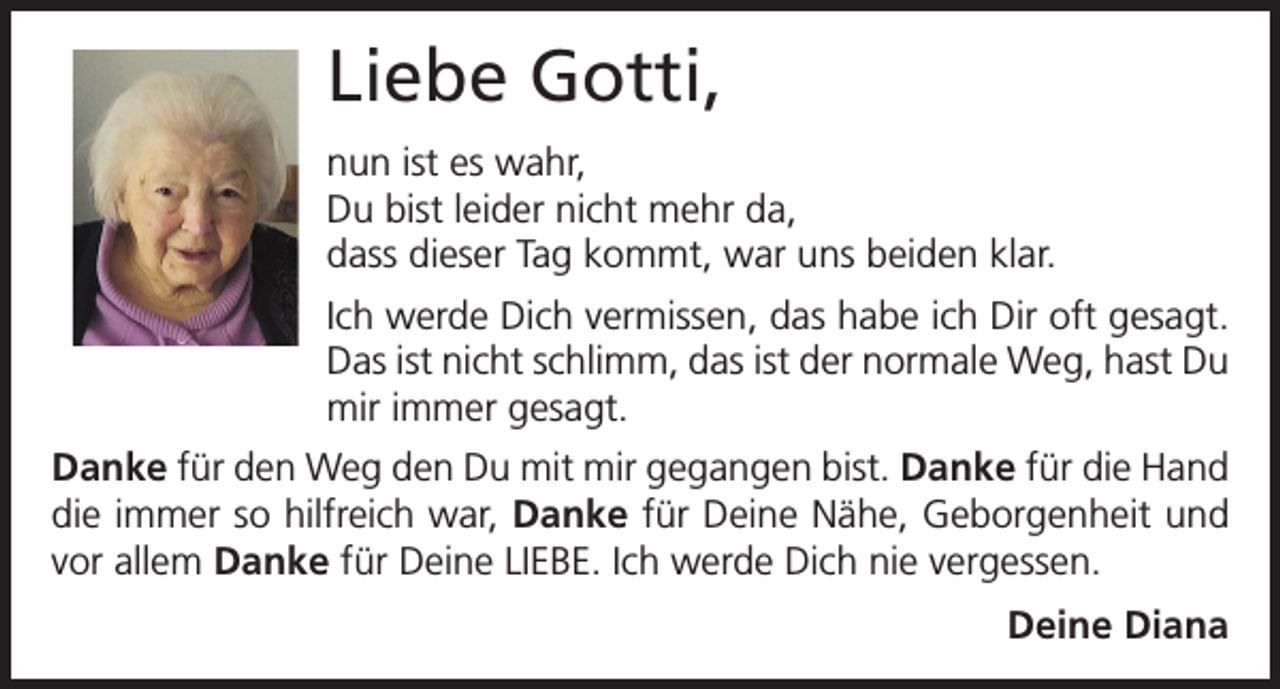 <p>Liebe Gotti,<br />nun ist es wahr,<br />Du bist leider nicht mehr da,<br />dass dieser Tag kommt, war uns beiden klar.<br />Ich werde Dich vermissen, das habe ich Dir oft gesagt.<br />Das ist nicht schlimm, das ist der normale Weg, hast Du<br />mir immer gesagt.<br />Danke für den Weg den Du mit mir ­gegangen bist. Danke für die Hand<br />die immer so hilfreich war, Danke für Deine Nähe, Geborgenheit und<br />vor allem Danke für Deine LIEBE. Ich werde Dich nie vergessen.<br />Deine Diana</p>