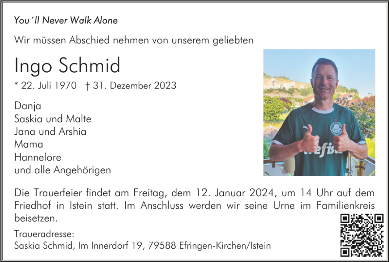 <p>Wir müssen Abschied nehmen von unserem geliebten</p><p>Ingo Schmid<br />* 22. Juli 1970 † 31. Dezember 2023</p><p>Danja<br />Saskia und Malte<br />Jana und Arshia<br />Mama<br />Hannelore<br />und alle Angehörigen<br />Die Trauerfeier findet am Freitag, dem 12. Januar 2024, um 14 Uhr auf dem<br />Friedhof in Istein statt. Im Anschluss werden wir seine Urne im Familienkreis<br />beisetzen.<br />Traueradresse:<br />Saskia Schmid, Im Innerdorf 19, 79588 Efringen-Kirchen/Istein</p>