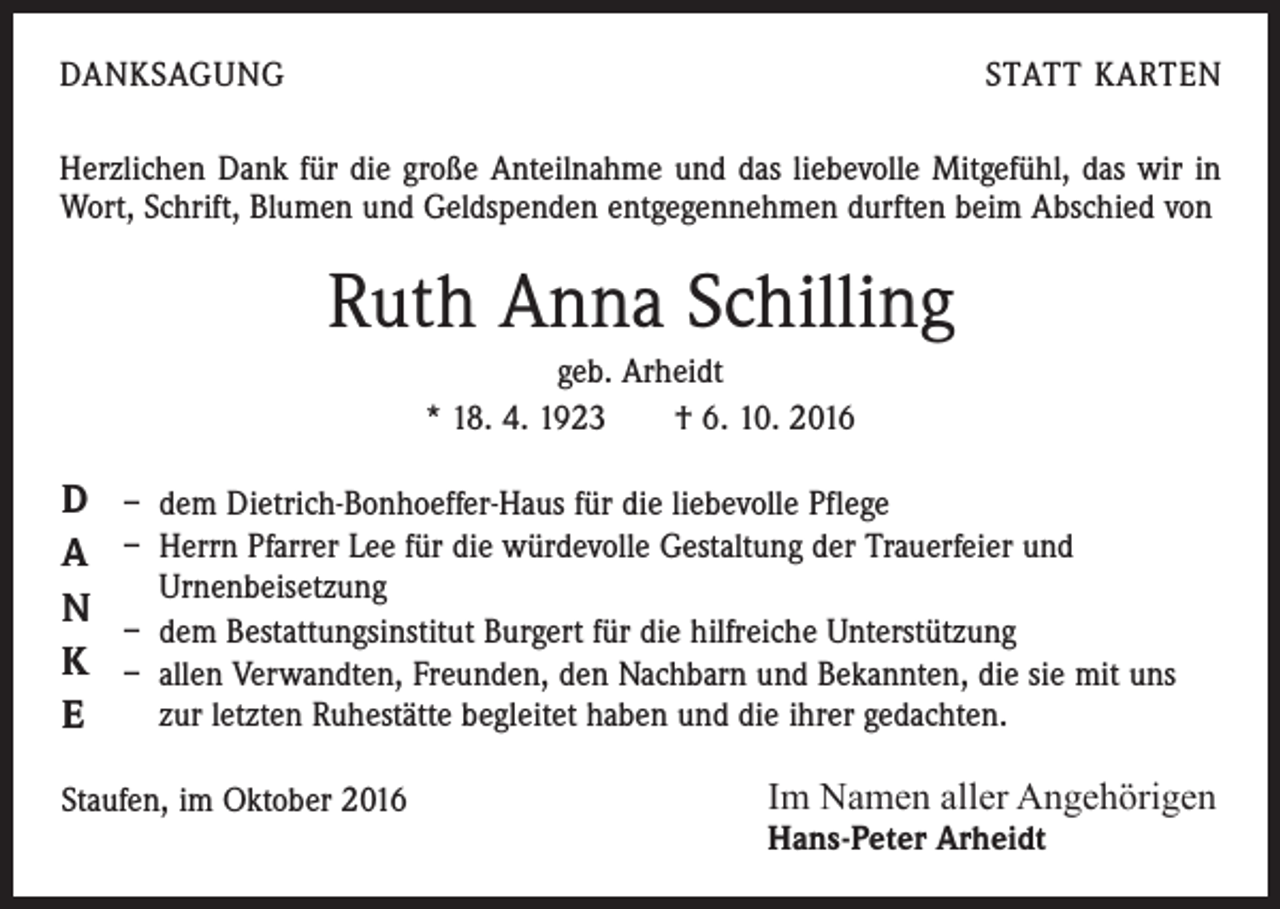 <p>Danksagung</p><p>statt karten</p><p>Herzlichen Dank für die große Anteilnahme und das liebevolle Mitgefühl, das wir in<br />Wort, Schrift, Blumen und Geldspenden entgegennehmen durften beim Abschied von</p><p>Ruth Anna Schilling<br />geb. Arheidt<br />* 18. 4. 1923 † 6. 10. 2016</p><p>D<br />A<br />N<br />K<br />E</p><p>– dem Dietrich-Bonhoeffer-Haus für die liebevolle Pflege<br />– Herrn Pfarrer Lee für die würdevolle Gestaltung der Trauerfeier und<br />Urnenbeisetzung<br />– dem Bestattungsinstitut Burgert für die hilfreiche Unterstützung<br />– allen Verwandten, Freunden, den Nachbarn und Bekannten, die sie mit uns<br />zur letzten Ruhestätte begleitet haben und die ihrer gedachten.</p><p>Staufen, im Oktober 2016</p><p>Im Namen aller Angehörigen<br />Hans-Peter Arheidt</p>