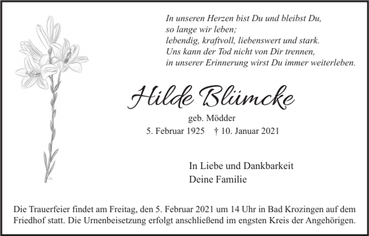 <p>In unseren Herzen bist Du und bleibst Du,<br />so lange wir leben;<br />lebendig, kraftvoll, liebenswert und stark.<br />Uns kann der Tod nicht von Dir trennen,<br />in unserer Erinnerung wirst Du immer weiterleben.</p><p>Hilde Blümcke<br />geb. Mödder<br />5. Februar 1925 † 10. Januar 2021</p><p>In Liebe und Dankbarkeit<br />Deine Familie<br />Die Trauerfeier findet am Freitag, den 5. Februar 2021 um 14 Uhr in Bad Krozingen auf dem<br />Friedhof statt. Die Urnenbeisetzung erfolgt anschließend im engsten Kreis der Angehörigen.</p>