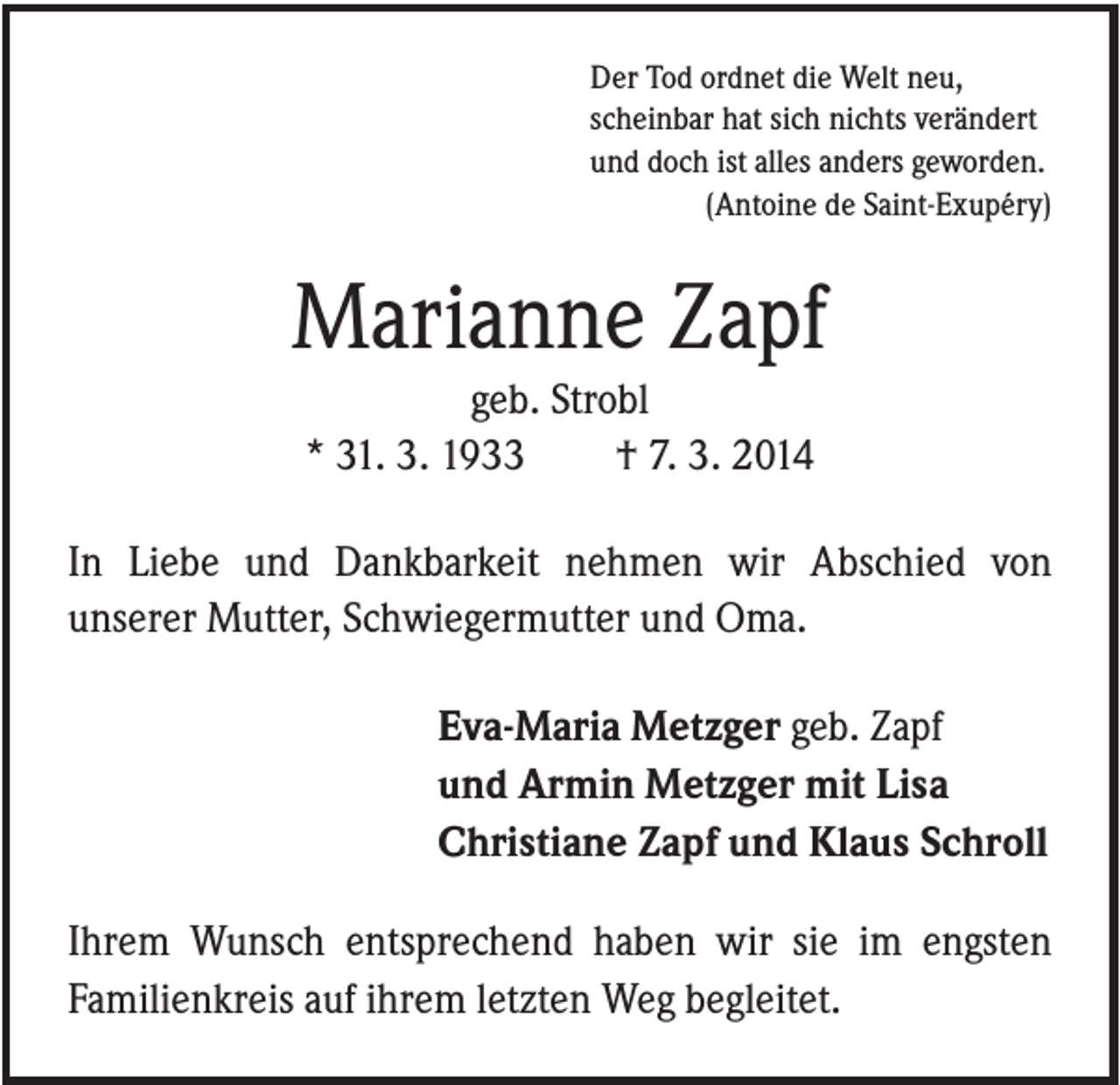 <p>Der Tod ordnet die Welt neu,<br />scheinbar hat sich nichts verändert<br />und doch ist alles anders geworden.<br />(Antoine de Saint-Exupéry)</p><p>Marianne Zapf<br />geb. Strobl<br />* 31. 3. 1933<br />† 7. 3. 2014<br />In Liebe und Dankbarkeit nehmen wir Abschied von<br />unserer Mutter, Schwiegermutter und Oma.<br />Eva-Maria Metzger geb. Zapf<br />und Armin Metzger mit Lisa<br />Christiane Zapf und Klaus Schroll<br />Ihrem Wunsch entsprechend haben wir sie im engsten<br />Familienkreis auf ihrem letzten Weg begleitet.</p>