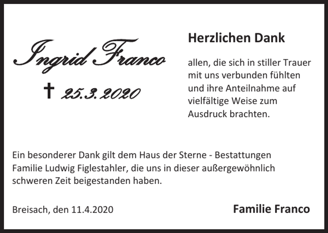 <p>Ingrid Franco<br /> 25.3.2020</p><p>Herzlichen Dank<br />allen, die sich in stiller Trauer<br />mit uns verbunden fühlten<br />und ihre Anteilnahme auf<br />vielfältige Weise zum<br />Ausdruck brachten.</p><p>Ein besonderer Dank gilt dem Haus der Sterne - Bestattungen<br />Familie Ludwig Figlestahler, die uns in dieser außergewöhnlich<br />schweren Zeit beigestanden haben.<br />Breisach, den 11.4.2020</p><p>Familie Franco</p>
