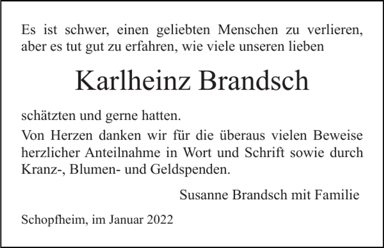 <p>Es ist schwer, einen geliebten Menschen zu verlieren,<br />aber es tut gut zu erfahren, wie viele unseren lieben</p><p>Karlheinz Brandsch<br />schätzten und gerne hatten.<br />Von Herzen danken wir für die überaus vielen Beweise<br />herzlicher Anteilnahme in Wort und Schrift sowie durch<br />Kranz-, Blumen- und Geldspenden.<br />Susanne Brandsch mit Familie<br />Schopfheim, im Januar 2022</p>