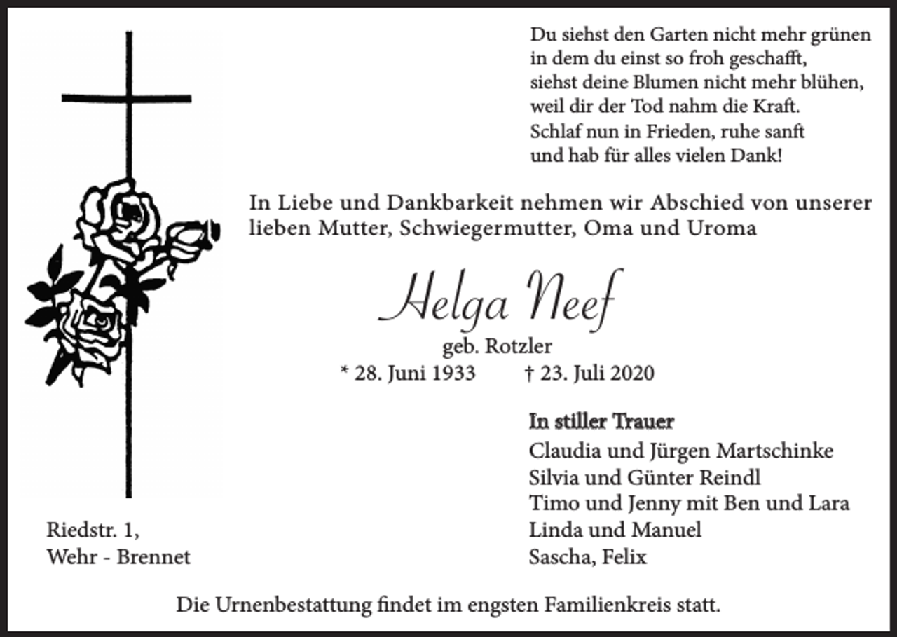 <p>Du siehst den Garten nicht mehr grünen<br />in dem du einst so froh geschafft,<br />siehst deine Blumen nicht mehr blühen,<br />weil dir der Tod nahm die Kraft.<br />Schlaf nun in Frieden, ruhe sanft<br />und hab für alles vielen Dank!</p><p>In Liebe und Dankbarkeit nehmen wir Abschied von unserer<br />lieben Mutter, Schwiegermutter, Oma und Uroma</p><p>Helga Neef</p><p>geb. Rotzler<br />* 28. Juni 1933<br />† 23. Juli 2020</p><p>Riedstr. 1,<br />Wehr - Brennet</p><p>In stiller Trauer<br />Claudia und Jürgen Martschinke<br />Silvia und Günter Reindl<br />Timo und Jenny mit Ben und Lara<br />Linda und Manuel<br />Sascha, Felix</p><p>Die Urnenbestattung findet im engsten Familienkreis statt.</p>