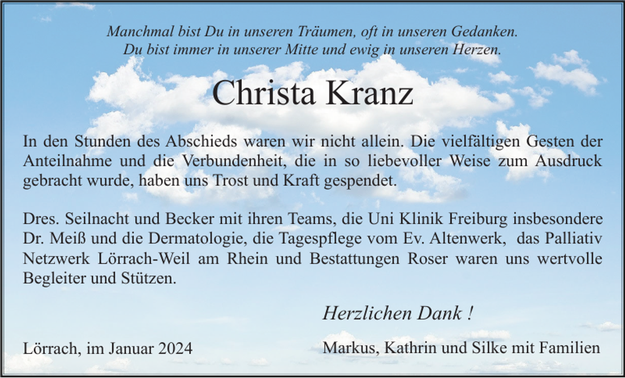 <p>Manchmal bist Du in unseren Träumen, oft in unseren Gedanken.<br />Du bist immer in unserer Mitte und ewig in unseren Herzen.</p><p>Christa Kranz<br />In den Stunden des Abschieds waren wir nicht allein. Die vielfältigen Gesten der<br />Anteilnahme und die Verbundenheit, die in so liebevoller Weise zum Ausdruck<br />gebracht wurde, haben uns Trost und Kraft gespendet.<br />Dres. Seilnacht und Becker mit ihren Teams, die Uni Klinik Freiburg insbesondere<br />Dr. Meiß und die Dermatologie, die Tagespflege vom Ev. Altenwerk, das Palliativ<br />Netzwerk Lörrach-Weil am Rhein und Bestattungen Roser waren uns wertvolle<br />Begleiter und Stützen.</p><p>Herzlichen Dank !<br />Lörrach, im Januar 2024</p><p>Markus, Kathrin und Silke mit Familien</p>