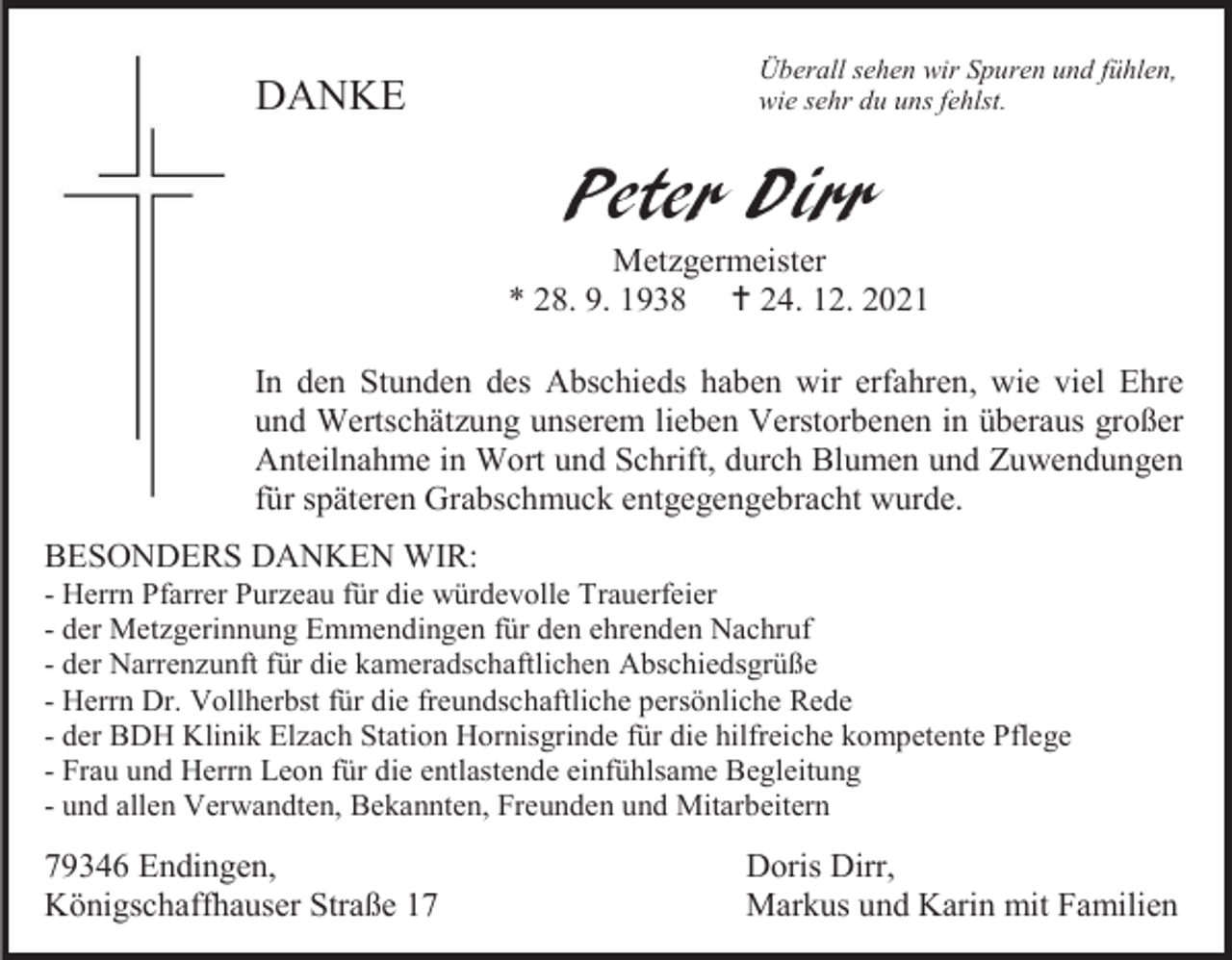 <p>DANKE</p><p>Überall sehen wir Spuren und fühlen,<br />wie sehr du uns fehlst.</p><p>Peter Dirr<br />Metzgermeister<br />* 28. 9. 1938  24. 12. 2021<br />In den Stunden des Abschieds haben wir erfahren, wie viel Ehre<br />und Wertschätzung unserem lieben Verstorbenen in überaus großer<br />Anteilnahme in Wort und Schrift, durch Blumen und Zuwendungen<br />für späteren Grabschmuck entgegengebracht wurde.<br />BESONDERS DANKEN WIR:<br />- Herrn Pfarrer Purzeau für die würdevolle Trauerfeier<br />- der Metzgerinnung Emmendingen für den ehrenden Nachruf<br />- der Narrenzunft für die kameradschaftlichen Abschiedsgrüße<br />- Herrn Dr. Vollherbst für die freundschaftliche persönliche Rede<br />- der BDH Klinik Elzach Station Hornisgrinde für die hilfreiche kompetente Pflege<br />- Frau und Herrn Leon für die entlastende einfühlsame Begleitung<br />- und allen Verwandten, Bekannten, Freunden und Mitarbeitern</p><p>79346 Endingen,<br />Königschaffhauser Straße 17</p><p>Doris Dirr,<br />Markus und Karin mit Familien</p>