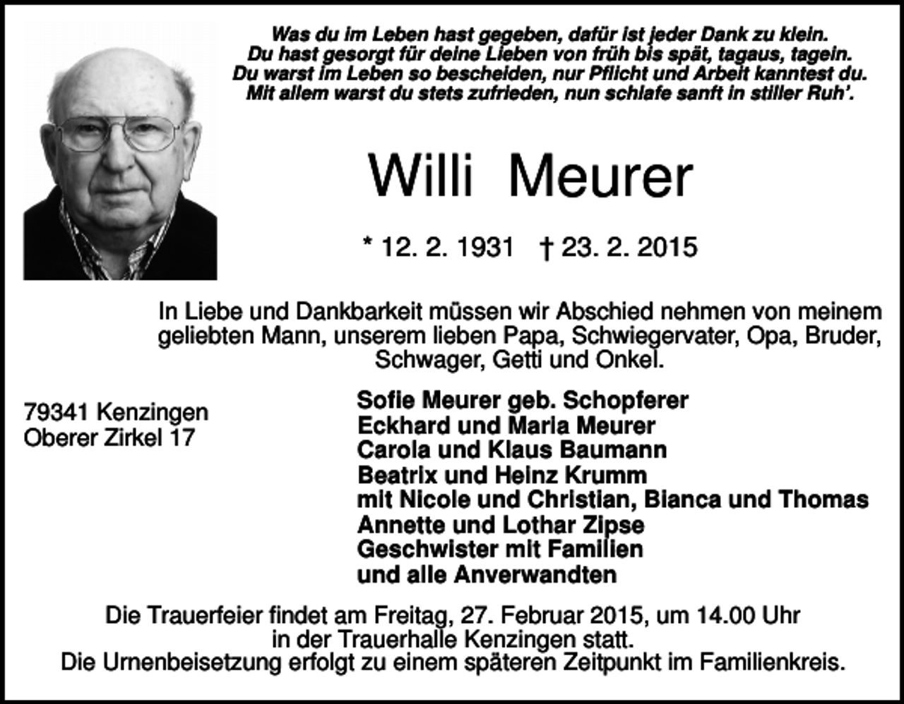 <p>Was du im Leben hast gegeben, dafür ist jeder Dank zu klein.<br />Du hast gesorgt für deine Lieben von früh bis spät, tagaus, tagein.<br />Du warst im Leben so bescheiden, nur Pflicht und Arbeit kanntest du.<br />Mit allem warst du stets zufrieden, nun schlafe sanft in stiller Ruh’.</p><p>Willi Meurer<br />* 12. 2. 1931 † 23. 2. 2015<br />In Liebe und Dankbarkeit müssen wir Abschied nehmen von meinem<br />geliebten Mann, unserem lieben Papa, Schwiegervater, Opa, Bruder,<br />Schwager, Getti und Onkel.<br />79341 Kenzingen<br />Oberer Zirkel 17</p><p>Sofie Meurer geb. Schopferer<br />Eckhard und Maria Meurer<br />Carola und Klaus Baumann<br />Beatrix und Heinz Krumm<br />mit Nicole und Christian, Bianca und Thomas<br />Annette und Lothar Zipse<br />Geschwister mit Familien<br />und alle Anverwandten</p><p>Die Trauerfeier findet am Freitag, 27. Februar 2015, um 14.00 Uhr<br />in der Trauerhalle Kenzingen statt.<br />Die Urnenbeisetzung erfolgt zu einem späteren Zeitpunkt im Familienkreis.</p>