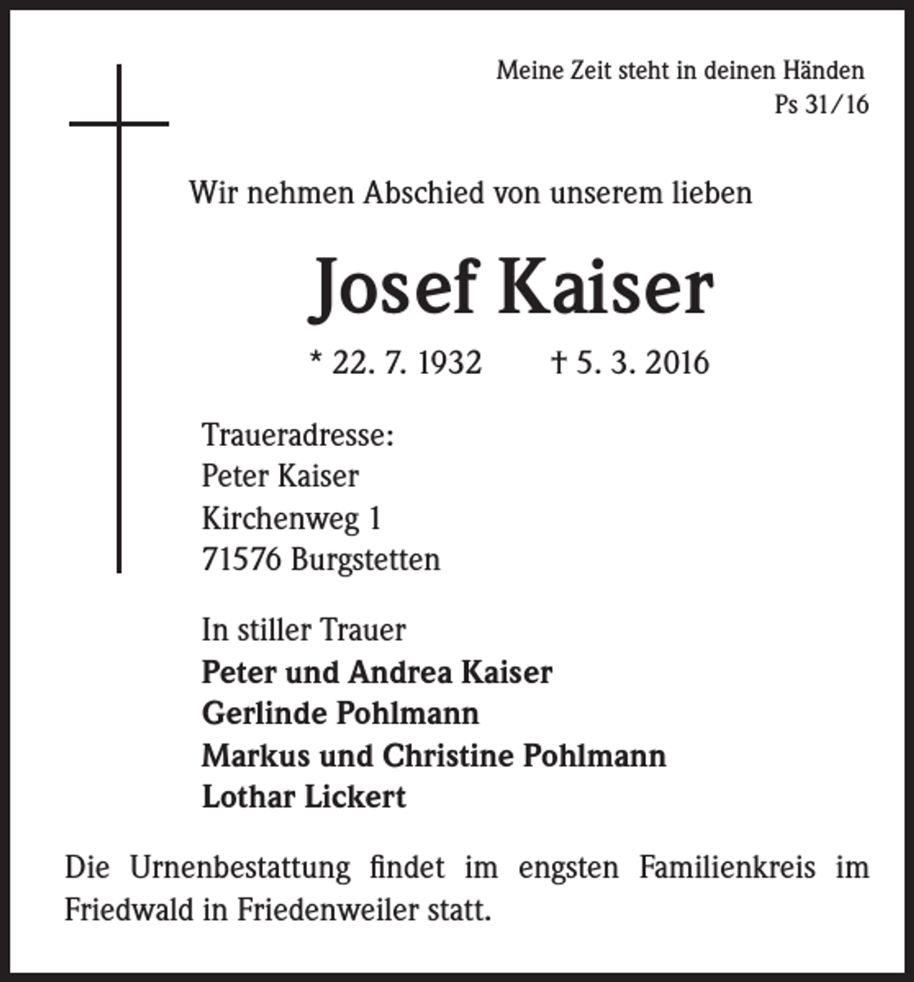 <p>Meine Zeit steht in deinen Händen<br />Ps 31/16</p><p>Wir nehmen Abschied von unserem lieben</p><p>Josef Kaiser<br />* 22. 7. 1932 † 5. 3. 2016</p><p>Traueradresse:<br />Peter Kaiser<br />Kirchenweg 1<br />71576 Burgstetten<br />In stiller Trauer<br />Peter und Andrea Kaiser<br />Gerlinde Pohlmann<br />Markus und Christine Pohlmann<br />Lothar Lickert<br />Die Urnenbestattung findet im engsten Familienkreis im<br />Friedwald in Friedenweiler statt.</p>
