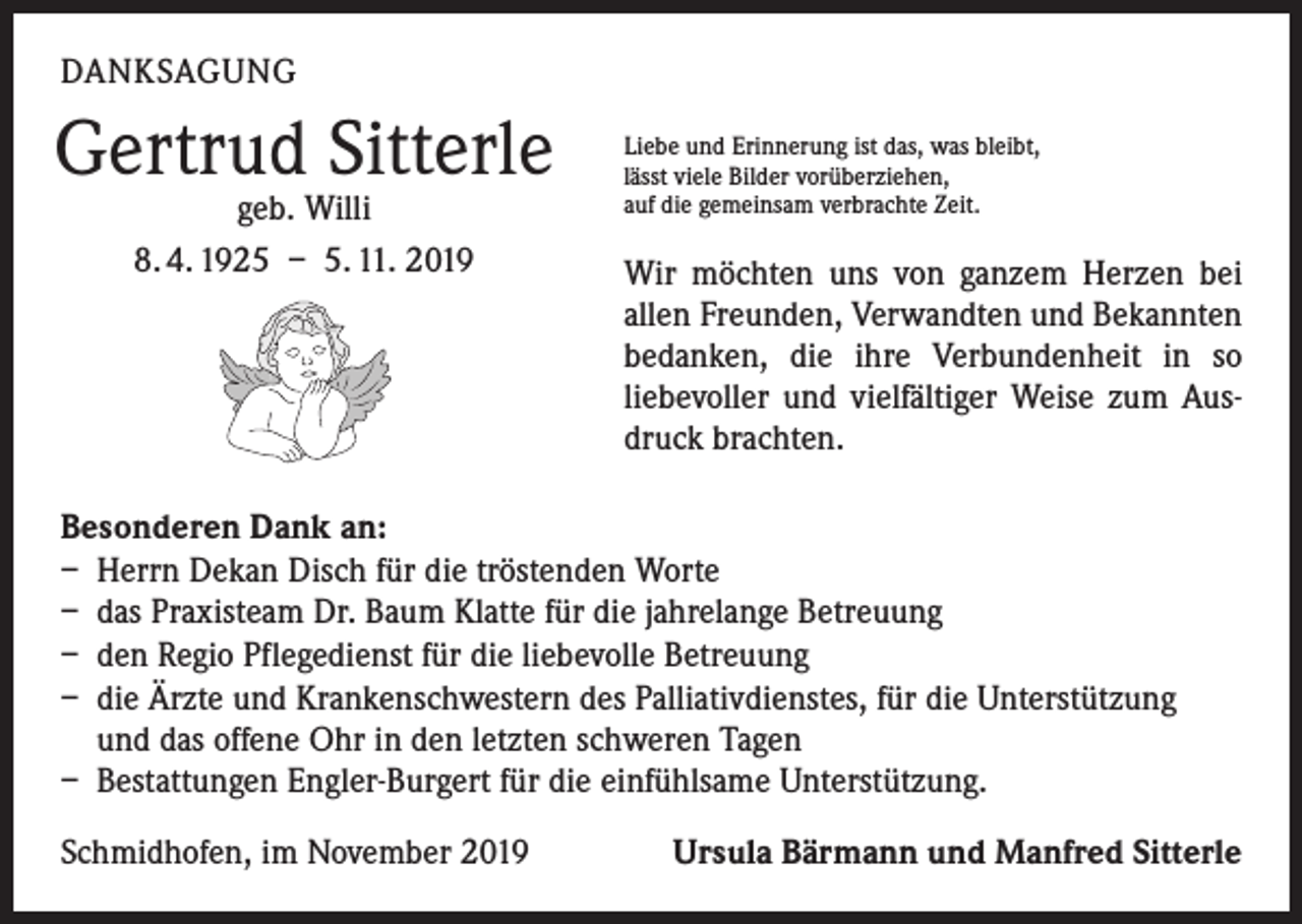 <p>DANKSAGUNG</p><p>Gertrud<br />Sitterle<br />geb. Willi<br />8. 4. 1925 – 5. 11. 2019</p><p>Liebe und Erinnerung ist das, was bleibt,<br />lässt viele Bilder vorüberziehen,<br />auf die gemeinsam verbrachte Zeit.</p><p>Wir möchten uns von ganzem Herzen bei<br />allen Freunden, Verwandten und Bekannten<br />bedanken, die ihre Verbundenheit in so<br />­liebevoller und vielfältiger Weise zum Ausdruck brachten.</p><p>Besonderen Dank an:<br />– Herrn Dekan Disch für die tröstenden Worte<br />– das Praxisteam Dr. Baum Klatte für die jahrelange Betreuung<br />– den Regio Pflegedienst für die liebevolle Betreuung<br />– die Ärzte und Krankenschwestern des Palliativdienstes, für die Unterstützung<br />und das offene Ohr in den letzten schweren Tagen<br />– Bestattungen Engler-Burgert für die einfühlsame Unterstützung.<br />Schmidhofen, im November 2019</p><p>Ursula Bärmann und Manfred Sitterle</p>