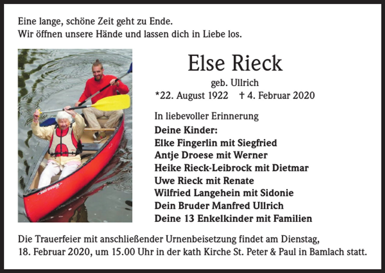 <p>Eine lange, schöne Zeit geht zu Ende.<br />Wir öffnen unsere Hände und lassen dich in Liebe los.</p><p>Else Rieck</p><p>geb. Ullrich<br />*22. August 1922 † 4. Februar 2020<br />In liebevoller Erinnerung<br />Deine Kinder:<br />Elke Fingerlin mit Siegfried<br />Antje Droese mit Werner<br />Heike Rieck-Leibrock mit Dietmar<br />Uwe Rieck mit Renate<br />Wilfried Langehein mit Sidonie<br />Dein Bruder Manfred Ullrich<br />Deine 13 Enkelkinder mit Familien<br />Die Trauerfeier mit anschließender Urnenbeisetzung findet am Dienstag,<br />18. Februar 2020, um 15.00 Uhr in der kath Kirche St. Peter &amp; Paul in Bamlach statt.</p>