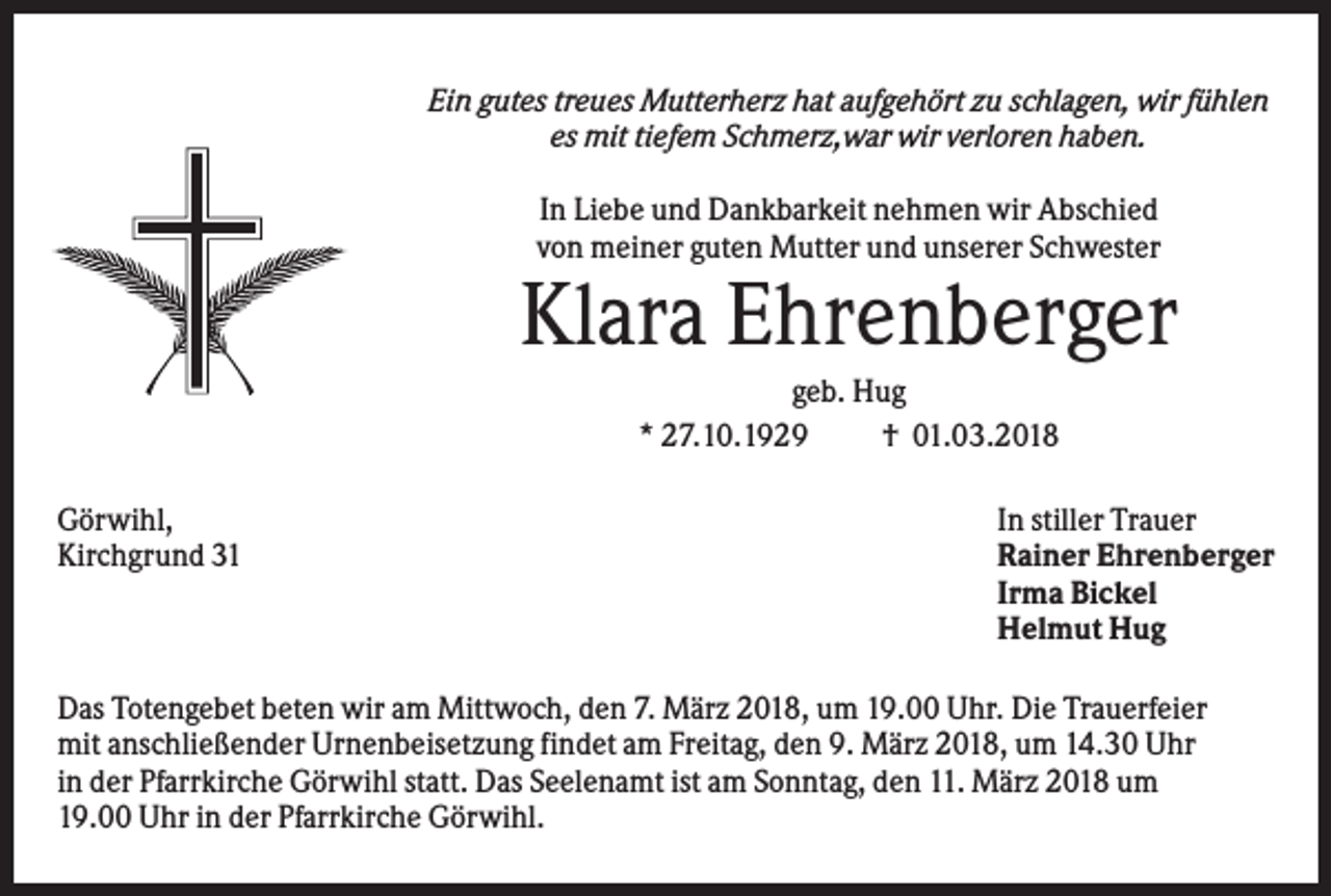 <p>Ein gutes treues Mutterherz hat aufgehört zu schlagen, wir fühlen<br />es mit tiefem Schmerz,war wir verloren haben.<br />In Liebe und Dankbarkeit nehmen wir Abschied<br />von meiner guten Mutter und unserer Schwester</p><p>Klara Ehrenberger<br />geb. Hug<br />* 27.10.1929<br />† 01.03.2018<br />Görwihl,<br />Kirchgrund 31</p><p>In stiller Trauer<br />Rainer Ehrenberger<br />Irma Bickel<br />Helmut Hug</p><p>Das Totengebet beten wir am Mittwoch, den 7. März 2018, um 19.00 Uhr. Die Trauerfeier<br />mit anschließender Urnenbeisetzung findet am Freitag, den 9. März 2018, um 14.30 Uhr<br />in der Pfarrkirche Görwihl statt. Das Seelenamt ist am Sonntag, den 11. März 2018 um<br />19.00 Uhr in der Pfarrkirche Görwihl.</p>