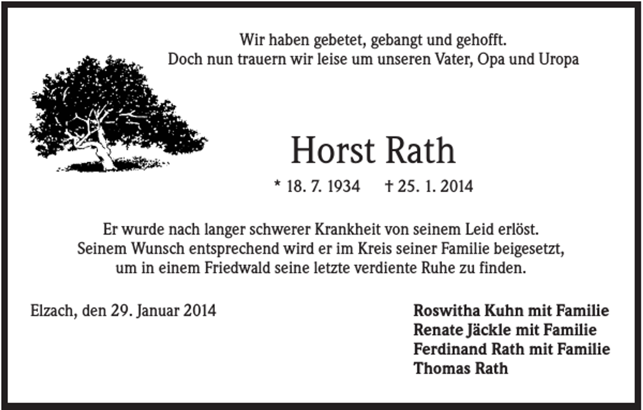 <p>Wir haben gebetet, gebangt und gehofft.<br />Doch nun trauern wir leise um unseren Vater, Opa und Uropa</p><p>Horst Rath<br />* 18. 7. 1934</p><p>† 25. 1. 2014</p><p>Er wurde nach langer schwerer Krankheit von seinem Leid erlöst.<br />Seinem Wunsch entsprechend wird er im Kreis seiner Familie beigesetzt,<br />um in einem Friedwald seine letzte verdiente Ruhe zu finden.<br />Elzach, den 29. Januar 2014</p><p>Roswitha Kuhn mit Familie<br />Renate Jäckle mit Familie<br />Ferdinand Rath mit Familie<br />Thomas Rath</p>
