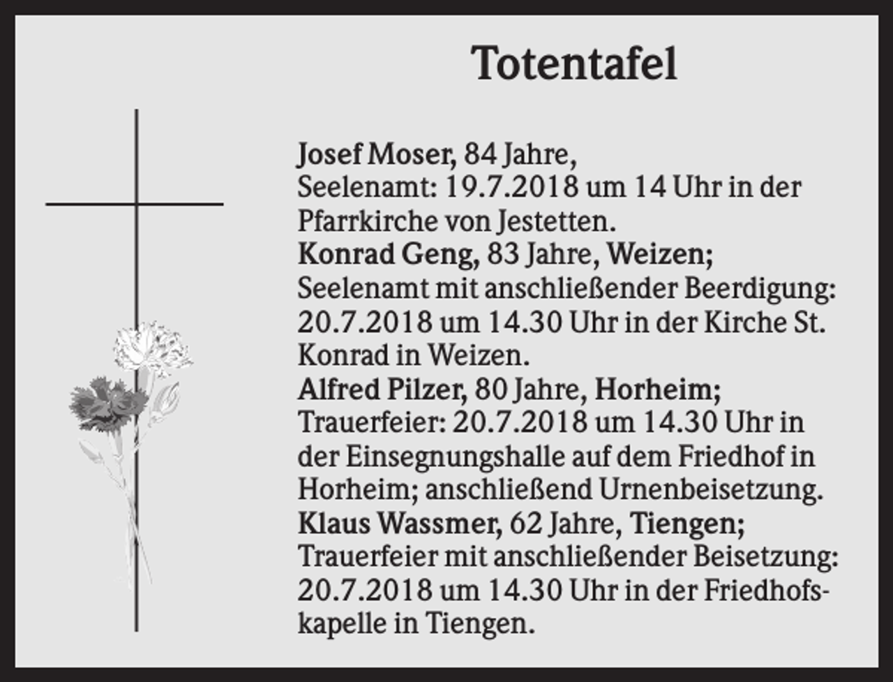 <p>Totentafel<br />Josef Moser, 84 Jahre,<br />Seelenamt: 19.7.2018 um 14 Uhr in der<br />Pfarrkirche von Jestetten.<br />Konrad Geng, 83 Jahre, Weizen;<br />Seelenamt mit anschließender Beerdigung:<br />20.7.2018 um 14.30 Uhr in der Kirche St.<br />Konrad in Weizen.<br />Alfred Pilzer, 80 Jahre, Horheim;<br />Trauerfeier: 20.7.2018 um 14.30 Uhr in<br />der Einsegnungshalle auf dem Friedhof in<br />Horheim; anschließend Urnenbeisetzung.<br />Klaus Wassmer, 62 Jahre, Tiengen;<br />Trauerfeier mit anschließender Beisetzung:<br />20.7.2018 um 14.30 Uhr in der Friedhofskapelle in Tiengen.</p>