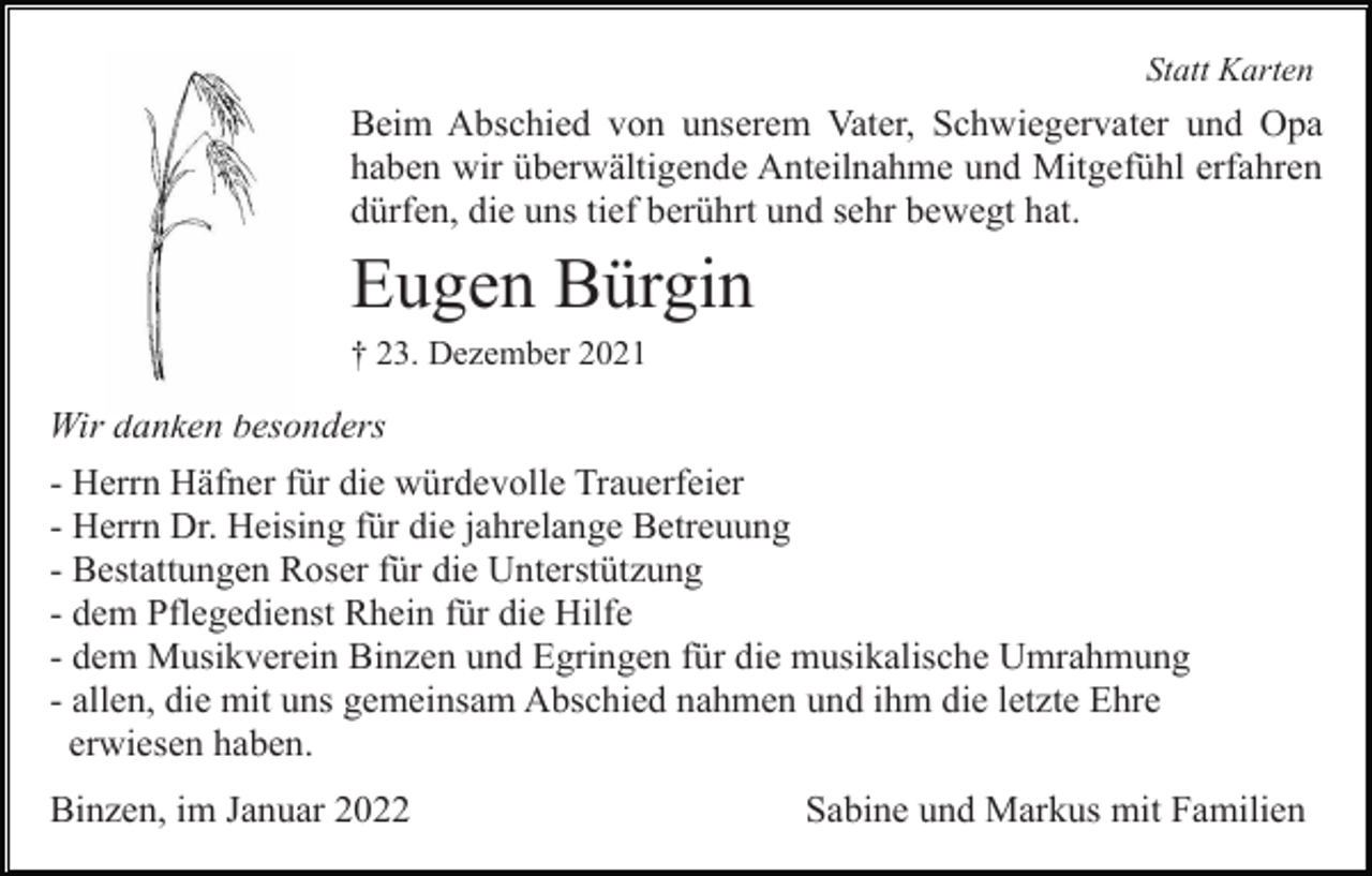 <p>Statt Karten</p><p>Beim Abschied von unserem Vater, Schwiegervater und Opa<br />haben wir überwältigende Anteilnahme und Mitgefühl erfahren<br />dürfen, die uns tief berührt und sehr bewegt hat.</p><p>Eugen Bürgin<br />† 23. Dezember 2021</p><p>Wir danken besonders<br />- Herrn Häfner für die würdevolle Trauerfeier<br />- Herrn Dr. Heising für die jahrelange Betreuung<br />- Bestattungen Roser für die Unterstützung<br />- dem Pflegedienst Rhein für die Hilfe<br />- dem Musikverein Binzen und Egringen für die musikalische Umrahmung<br />- allen, die mit uns gemeinsam Abschied nahmen und ihm die letzte Ehre<br />erwiesen haben.<br />Binzen, im Januar 2022</p><p>Sabine und Markus mit Familien</p>