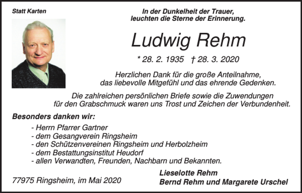 <p>Statt Karten</p><p>In der Dunkelheit der Trauer,<br />leuchten die Sterne der Erinnerung.</p><p>Ludwig Rehm<br />* 28. 2. 1935 † 28. 3. 2020<br />Herzlichen Dank für die große Anteilnahme,<br />das liebevolle Mitgefühl und das ehrende Gedenken.<br />Die zahlreichen persönlichen Briefe sowie die Zuwendungen<br />für den Grabschmuck waren uns Trost und Zeichen der Verbundenheit.<br />Besonders danken wir:<br />- Herrn Pfarrer Gartner<br />- dem Gesangverein Ringsheim<br />- den Schützenvereinen Ringsheim und Herbolzheim<br />- dem Bestattungsinstitut Heudorf<br />- allen Verwandten, Freunden, Nachbarn und Bekannten.</p><p>77975 Ringsheim, im Mai 2020</p><p>Lieselotte Rehm<br />Bernd Rehm und Margarete Urschel</p>