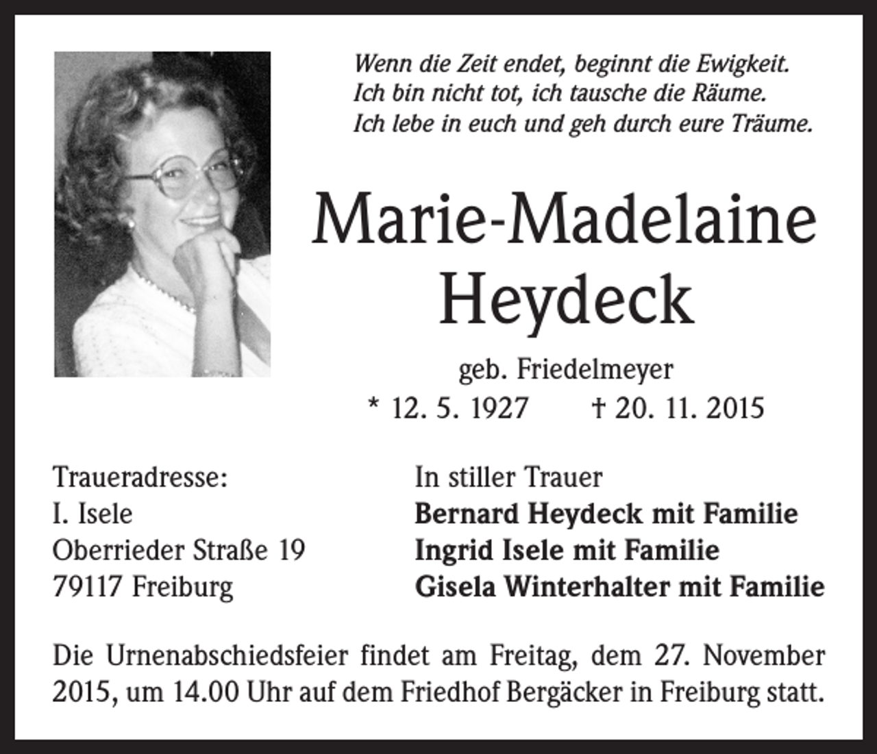 <p>Wenn die Zeit endet, beginnt die Ewigkeit.<br />Ich bin nicht tot, ich tausche die Räume.<br />Ich lebe in euch und geh durch eure Träume.</p><p>Marie-Madelaine<br />Heydeck<br />geb. Friedelmeyer<br />* 12. 5. 1927 † 20. 11. 2015<br />Traueradresse:<br />I. Isele<br />Oberrieder Straße 19<br />79117 Freiburg</p><p>In stiller Trauer<br />Bernard Heydeck mit Familie<br />Ingrid Isele mit Familie<br />Gisela Winterhalter mit Familie</p><p>Die Urnenabschiedsfeier findet am Freitag, dem 27. November<br />2015, um 14.00 Uhr auf dem Friedhof Bergäcker in Freiburg statt.</p>