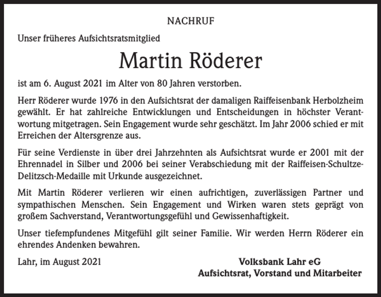 <p>NACHRUF<br />Unser früheres Aufsichtsratsmitglied</p><p>Martin Röderer<br />ist am 6. August 2021 im Alter von 80 Jahren verstorben.<br />Herr Röderer wurde 1976 in den Aufsichtsrat der damaligen Raiffeisenbank Herbolzheim<br />gewählt. Er hat zahlreiche Entwicklungen und Entscheidungen in höchster Verant­<br />wortung mitgetragen. Sein Engagement wurde sehr geschätzt. Im Jahr 2006 schied er mit<br />Erreichen der Altersgrenze aus.<br />Für seine Verdienste in über drei Jahrzehnten als Aufsichtsrat wurde er 2001 mit der<br />Ehrennadel in Silber und 2006 bei seiner Verabschiedung mit der Raiffeisen-SchultzeDelitzsch-Medaille mit Urkunde ausgezeichnet.<br />Mit Martin Röderer verlieren wir einen aufrichtigen, zuverlässigen Partner und<br />­sympathischen Menschen. Sein Engagement und Wirken waren stets geprägt von<br />großem Sachverstand, Verantwortungsgefühl und Gewissenhaftigkeit.<br />Unser tiefempfundenes Mitgefühl gilt seiner Familie. Wir werden Herrn Röderer ein<br />ehrendes Andenken bewahren.<br />Lahr, im August 2021</p><p>Volksbank Lahr eG<br />Aufsichtsrat, Vorstand und Mitarbeiter</p>