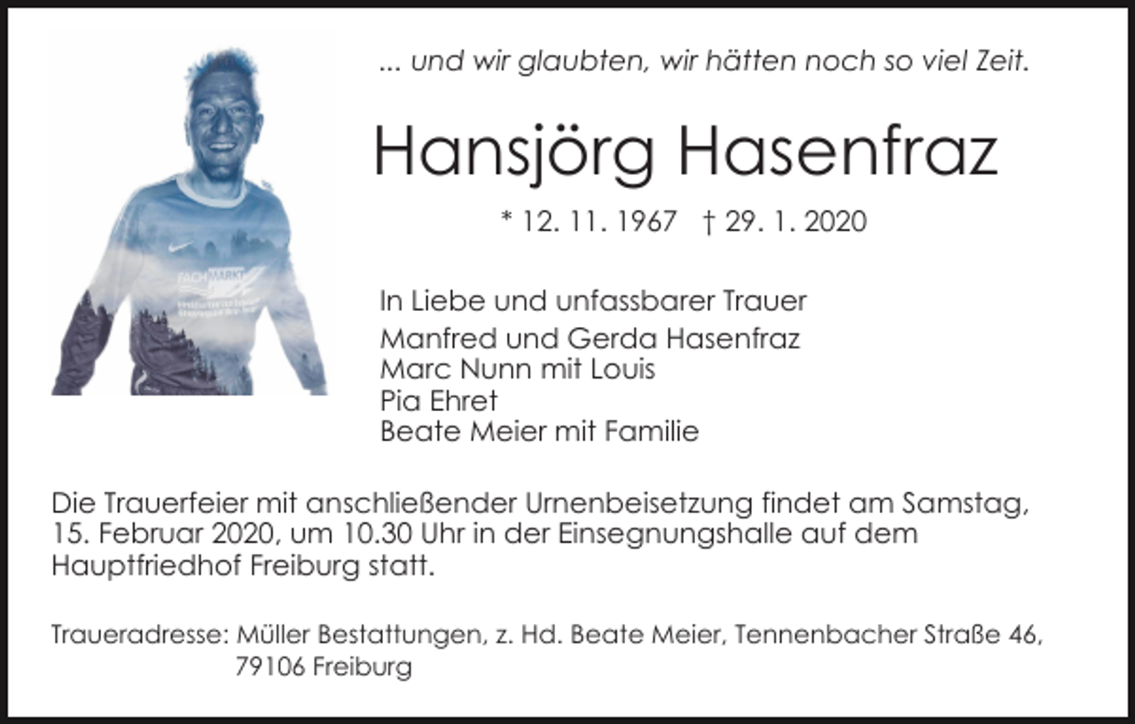 <p>... und wir glaubten, wir hätten noch so viel Zeit.</p><p>Hansjörg Hasenfraz<br />* 12. 11. 1967 † 29. 1. 2020<br />In Liebe und unfassbarer Trauer<br />Manfred und Gerda Hasenfraz<br />Marc Nunn mit Louis<br />Pia Ehret<br />Beate Meier mit Familie<br />Die Trauerfeier mit anschließender Urnenbeisetzung findet am Samstag,<br />15. Februar 2020, um 10.30 Uhr in der Einsegnungshalle auf dem<br />Hauptfriedhof Freiburg statt.<br />Traueradresse: Müller Bestattungen, z. Hd. Beate Meier, Tennenbacher Straße 46,<br />79106 Freiburg</p>