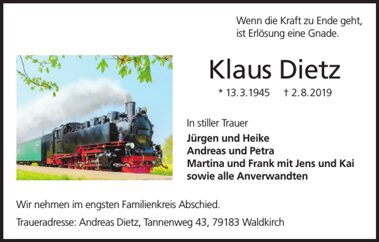 <p>Wenn die Kraft zu Ende geht,<br />ist Erlösung eine Gnade.</p><p>Klaus Dietz<br />* 13.3.1945</p><p>† 2.8.2019</p><p>In stiller Trauer<br />Jürgen und Heike<br />Andreas und Petra<br />Martina und Frank mit Jens und Kai<br />sowie alle Anverwandten<br />Wir nehmen im engsten Familienkreis Abschied.<br />Traueradresse: Andreas Dietz, Tannenweg 43, 79183 Waldkirch</p>
