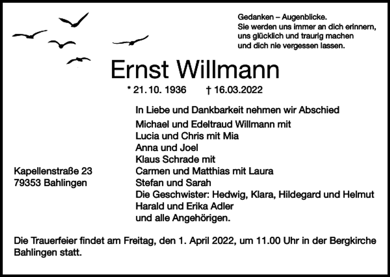<p>Gedanken – Augenblicke.<br />Sie werden uns immer an dich erinnern,<br />uns glücklich und traurig machen<br />und dich nie vergessen lassen.</p><p>Ernst Willmann<br />* 21. 10. 1936 † 16.03.2022</p><p>Kapellenstraße 23<br />79353 Bahlingen</p><p>In Liebe und Dankbarkeit nehmen wir Abschied<br />Michael und Edeltraud Willmann mit<br />Lucia und Chris mit Mia<br />Anna und Joel<br />Klaus Schrade mit<br />Carmen und Matthias mit Laura<br />Stefan und Sarah<br />Die Geschwister: Hedwig, Klara, Hildegard und Helmut<br />Harald und Erika Adler<br />und alle Angehörigen.</p><p>Die Trauerfeier findet am Freitag, den 1. April 2022, um 11.00 Uhr in der Bergkirche<br />Bahlingen statt.</p>